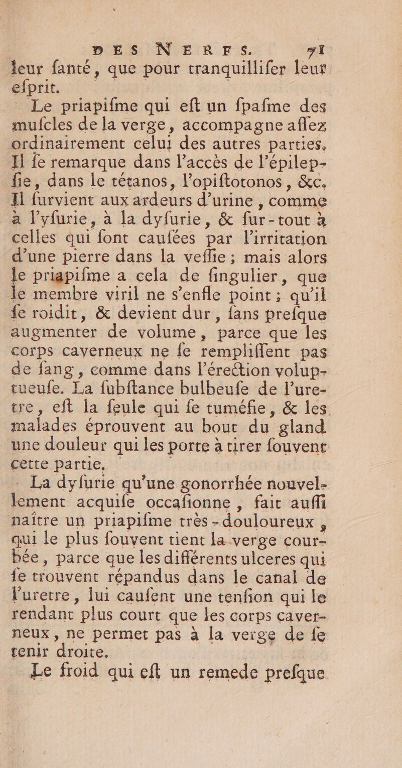 leur fanté, que pour tranquillifer leur efprit. DIET _ Le priapifme qui eft un fpafme des mufcles de la verge, accompagne aflez ordinairement celui des autres parties, Jl fe remarque dans l'accès de l’épilep- fie, dans Le tétanos, l’opiftotonos, &amp;c. Il furvient aux ardeurs d’urine , comme a l’yfurie, à la dyfurie, &amp; fur-tout à celles qui font caufées par lirritation d’une pierre dans la veflie ; mais alors le priagpifme a cela de fingulier, que le membre viril ne s’enfle point ; qu’il fe roidit, &amp; devient dur, fans prefque augmenter de volume, parce que les corps caverneux ne fe rempliffent pas de fang , comme dans l’érection volup- tueufe. La fubftance bulbeufe de l’ure- tre, eft la feule qui fe tuméfie, &amp; les malades éprouvent au bout du gland une douleur qui les porte à tirer fouvent cette partie, La dyfurie qu’une gonorrhée nouvel- lement acquife occafionne , fait auffi naître un priapi{me très-douloureux , qui le plus fouvent tient la verge cour- bée, parce que les différents ulceres qui fe trouvent répandus dans le canal de l'uretre, lui caufent une tenfon qui le rendant plus court que les corps caver- neux , ne permet pas à la verge de fe tenir droite. Le froid qui eft un remede prefque