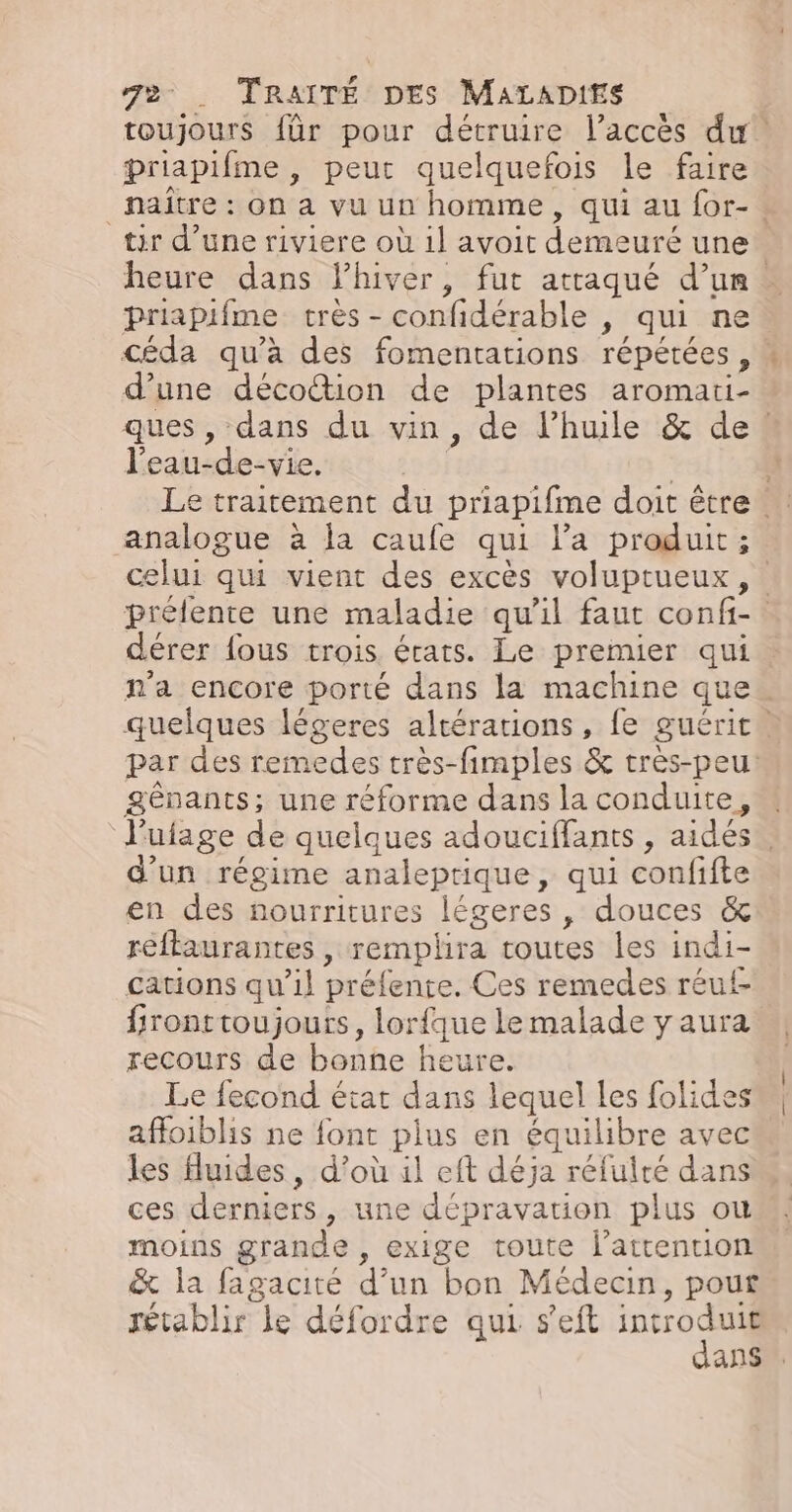 toujours für pour détruire l’accès du! priapifme , peur quelquefois le faire naître : on a vu un homme, qui au for-. tir d’une riviere où 1l avoit demeuré une. heure dans lhiver, fut attaqué d’un. priapifme très - confidérable , qui ne céda qu'à des fomentations répétées, : d’une décottion de plantes aromati- ques , dans du vin, de l’hule &amp; de l'eau-de-vie, | | | Le traitement du priapifme doit être analogue à la caufe qui l’a produit; celui qui vient des excès voluptueux , prélente une maladie qu'il faut confi- dérer fous trois états. Le premier qui n'a encore porté dans la machine que quelques légeres altérations, fe guérit. par des remedes très-fimples &amp; très-peu: Sgênants; une réforme dans la conduite, « l'ufage de quelques adouciffants , aides. d'un régime analeprique, qui confifte en des nourritures légeres , douces &amp; reftaurantes , remplira toutes les indi- cations qu’il préfente. Ces remedes réuf- fronttoujours, lorfque le malade y aura recours de bonne heure. Le fecond état dans lequel les folides affoiblis ne font plus en équilibre avec les fluides, d’où il eft déja réfuité dans ces derniers, une dépravation plus ou moins grande , exige toute l'attention &amp; la fagacité d’un bon Médecin, pout rétablir le défordre qui seft He | dans”.