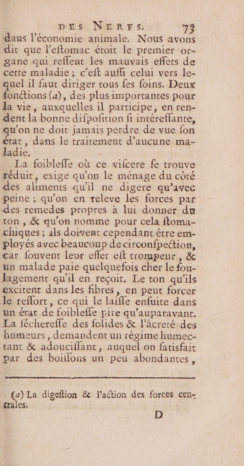 dans l’économie animale. Nous avons dit que l’eftomac étroit le premier ‘or- gane qui. reflent les mauvais effets de cette maladie; c’eft aufh celui vers le- quel il faut diriger tous fes foins. Deux fonctions (4), des plus importantes pour la vie, auxquelles il participe, en ren- dent la bonne difpofition fi intéreflante, qu'on ne doit jamais perdre de vue fon état , dans le traitement d'aucune ma- ladie. | La foibleffe où ce vifcere fe trouve réduit, exige qu'on le ménage du côté des aliments qu'il ne digere qu’avec peine ; qu'on en releve les forces par des remedes propres à lui donner du ton , &amp; qu'on nomme pour cela ftoma- chiques ; als doivent cependant être em- ployés avec beaucoup de circonfpe“ion, car fouvent leur effet eft trompeur, &amp; un malade paie quelquefois cher le fou- lagement qu'il en reçoit. Le ton qu'ils excitent dans les fibres, en peut forcer le reflort, ce qui le laiffe enfuite dans un état de foiblefle pire qu'auparavant. La fécherefle des folides &amp; l’âcreté.des humeurs, demandent un régime humec- tant &amp; adouciflant, auquel on fatisfait par des boiflons un peu abondantes, (2) La digeftion &amp; Paction des forces cen- trales. | : |