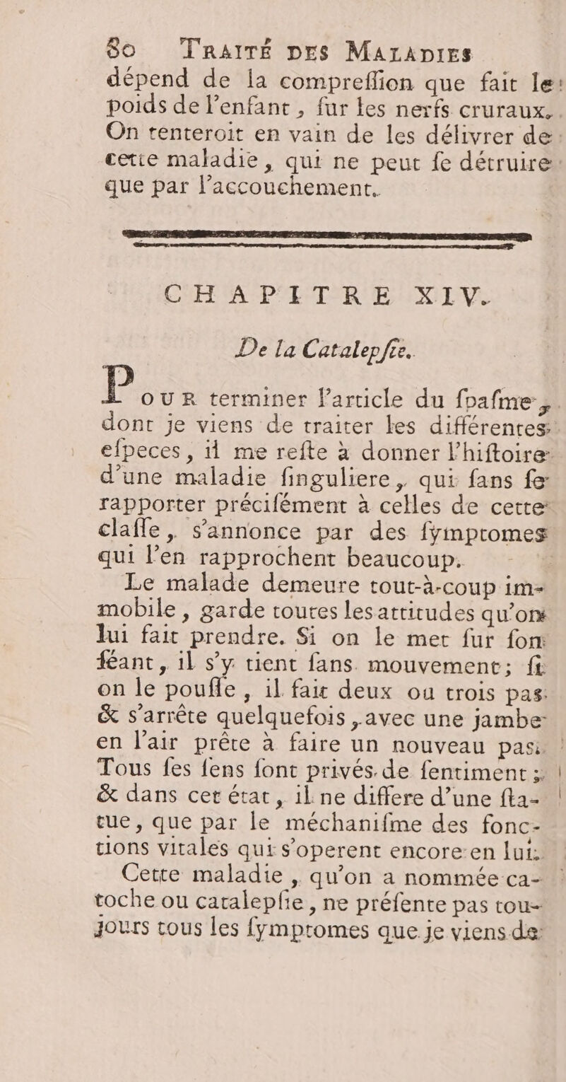 dépend de la compreflion que fait le: poids de l'enfant, fur les nerfs cruraux.. On tenteroit en vain de les délivrer de: cetie maladie, qui ne peut fe détruire: que par l'accouchement. CHE ASP ER EE RENE De la Catalepfre. P OUR terminer l’article du foafme.,. dont je viens de traiter les différentes. efpeces, me refte à donner l’hiftoire: d’une maladie finguliere, qui fans fe rapporter précifément à celles de cette’ claffe, s'annonce par des fympromes qui l’en rapprochent beaucoup. Le malade demeure tout-à-coup im- mobile , garde toutes lesatrirudes qu’on lui fait prendre. Si on le met fur fon: fant, il s’y tient fans. mouvement; ft on le poufle , il fait deux ou trois pas: &amp; s'arrête quelquefois ,avec une jambe: &amp; dans cer état, ilne differe d’une fta- tue, que par le méchanifme des fonc- tions vitales qui s’operent encore:en lui: Cette maladie , qu’on a nommée ca- toche ou catalepfie, ne préfente pas rou- Jours tous les fympromes que je viens de: