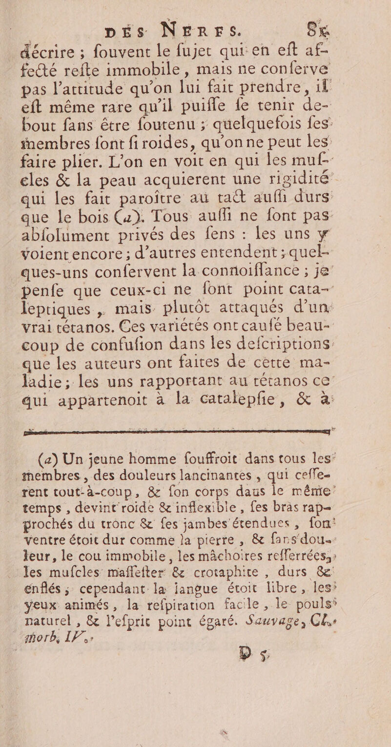 | DES NERFS. SK décrire ; fouvent le fujet qui en eft af- feté refte immobile, mais ne conferve pas l'attitude qu’on lui fait prendre, il eft même rare qu’il puifle fe tenir de- bout fans être foutenu ; quelquefois fes: _#embres font firoides, qu’on ne peut les faire plier. L'on en voit en qui les muf- cles &amp; la peau acquierent une rigidité” qui les fait paroître aû ta aufh durs que le bois (4). Tous aufli ne font pas abfolument privés des fens : les uns w voientencore; d’autres entendent ;quel- ques-uns confervent la connoiflance ; je’ penfe que ceux-ci ne font point cata- leptiques , mais plutôt attaqués d’un vrai tétanos. Ces variétés ont caufé beau- coup de confufion dans les defcriptions que les auteurs ont faites de cette ma- ladie; les uns rapportant au rétanos ce’ qui appartenoit à la catalepfie, &amp; à: (a) Un jeune homme fouffroit dans tous les’ membres , des douleurs lancinantes , qui ceffe- rent tout-à-coup, &amp; fon corps daus le même temps , devint roide &amp; inflexible , fes bras rap prochés du tronc &amp; fes jambes étendues, fon’ ventre étoit dur comme Ja pierre , &amp; fars‘dou.: leur, le cou immobile, les mâchoires refferrées,» les mufcles maflefter 8 crotaphite , durs &amp; enflés ; cependant la jangue étoit libre, les* yeux animés, la refpiration facile , le pouls’ naturel , &amp; l’efprit point égaré. Sauvage, Cle morb, IF: ps