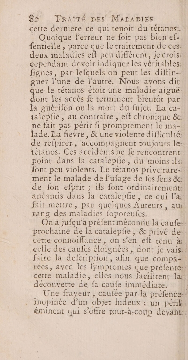 cette derniere ce qui tenoit du tétanos: : - Quoique lerreur ne foit pas bien ef- fentielle , parce que le traitement de ces: deux maladies eft peu différent, je crois: cependant devoir indiquer les véritables: fignes, par lefquels on peut les diftin- quer l’une de l’autre. Nous avons dit que le tétanos étoit une maladie aiguë dont les accès fe terminent bientôt par: la guérifon ou la mort du fujet. La ca- talepfie, au contraire, eft chronique &amp;:. ne fait pas périr fi promptement le ma- Jade. La fievre, &amp; une violente difficulté: de refpirer, accompagnent toujours le: tétanos. Ces accidents ne fe rencontrent: point dans la catalepfe, du moins ils: font peu violents. Le tétanos prive rare- ment le malade de lufage de fes fens &amp;: de fon efprit ; ils font ordinairement: anéantis dans la catalepfie , ce qui l’a fait mettre, par quelques Auteurs, au rang des maladies foporeufes. On a jufqu’a préfent méconnu la caufe:. prochaine de la catalepfie, &amp; privé de: cétte connoiflance , on s’en eft tenu à celle des caufes éloignées , dont je vais! faire la defcription, afin que compa&lt;#! rées, avec les fymptomes que préfente” cette maladie, elles nous facilitent la découverte de fa caufe immédiate. Une frayeur , caufée par la préfence” inopinée d’un objet hideux ; un péril éminent qui s'offre cout-à-coùp devah£