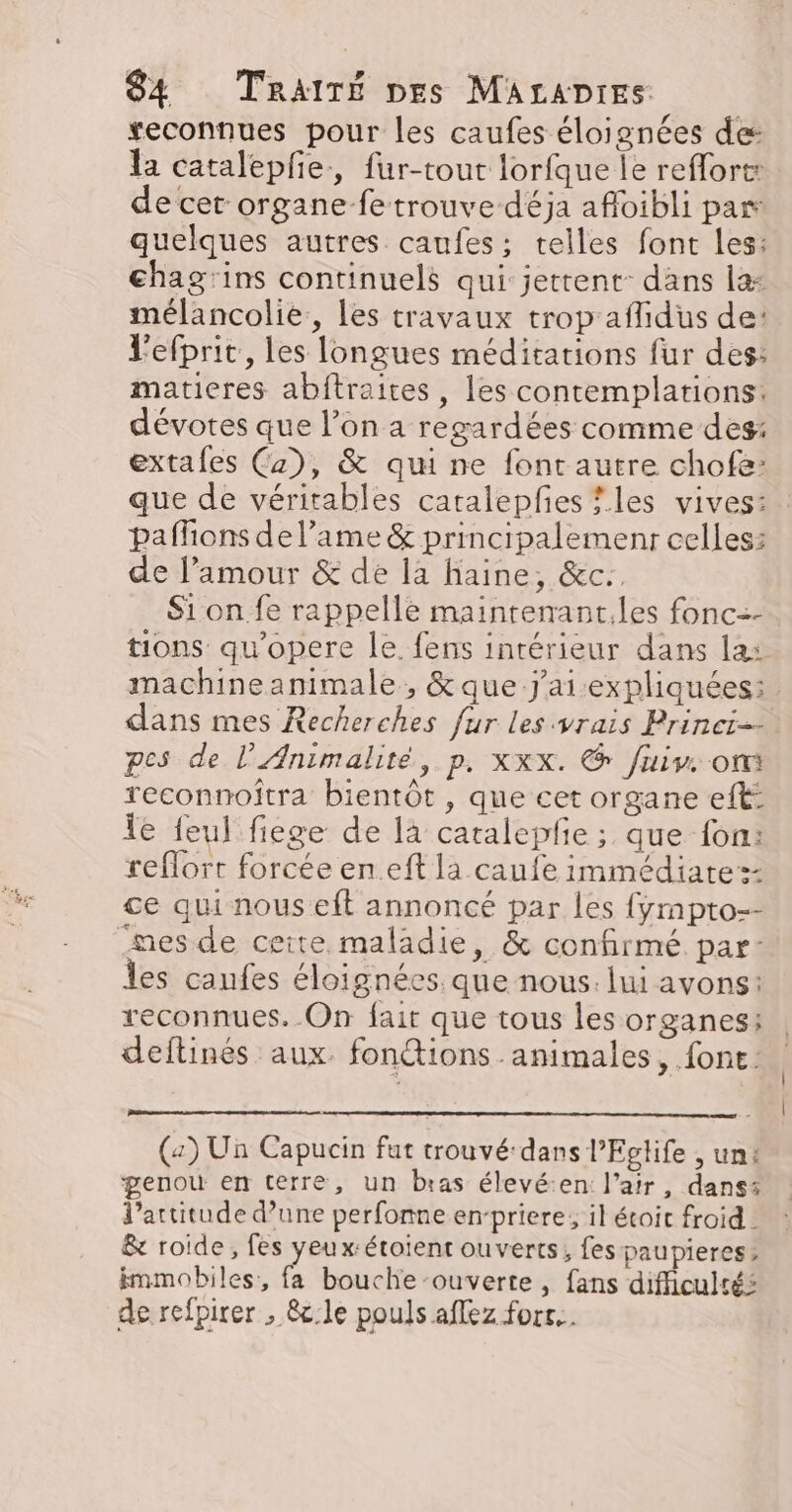 veconnues pour les caufes éloignées de: la catalepfe., fur-tout lorfque le reffort: de cet organe fe trouve déja afloibli pas quelques autres caufes; telles font les: chag'ins continuels qui jettent: dans la: mélancolie, les travaux trop aflidus de: l'efprit, les longues méditations fur des: matieres abftraites, les contemplations: dévotes que l’on a regardées comme des: extafes (2), &amp; qui ne font autre chofe: que de véritables catalepfies les vives: paffons de l’ame &amp; principalemenr celles: de l’amour &amp; de 12 haine, &amp;c.. Sion fe rappelle mainrenant.les fonc=- tions qu'opere le. fens intérieur dans la: machine animale , &amp; que j'ai expliquées: dans mes Recherches fur les vrais Princi-- pes de l'Animalité, p, xxx. &amp; fuiv. ont reconnoîtra bientôt , que cet organe eft: le feul fiege de là catalepfie ; que fon: reflorr forcée en.eft la caufe immédiate =: ce qui nous eft annoncé par les {yÿmpto-- nes de ceite. maladie, &amp; confirmé. par- Îles caufes éloignées. que nous. lui avons: reconnues. .On fair que tous les organes: deftinés aux. fontions animales, font: (2) Un Capucin fut trouvé-dans l’Eglife , un: genou en terre, un bras élevé:en: l'air, dans l'attitude d’une perfonne erpriere, il étoit froid - &amp; roide, fes yeux:étoient ouverts, fes paupieres:&gt; immobiles, fa bouche-ouverte, fans difficultés de refpirer , &amp;c:le pouls affez forc..