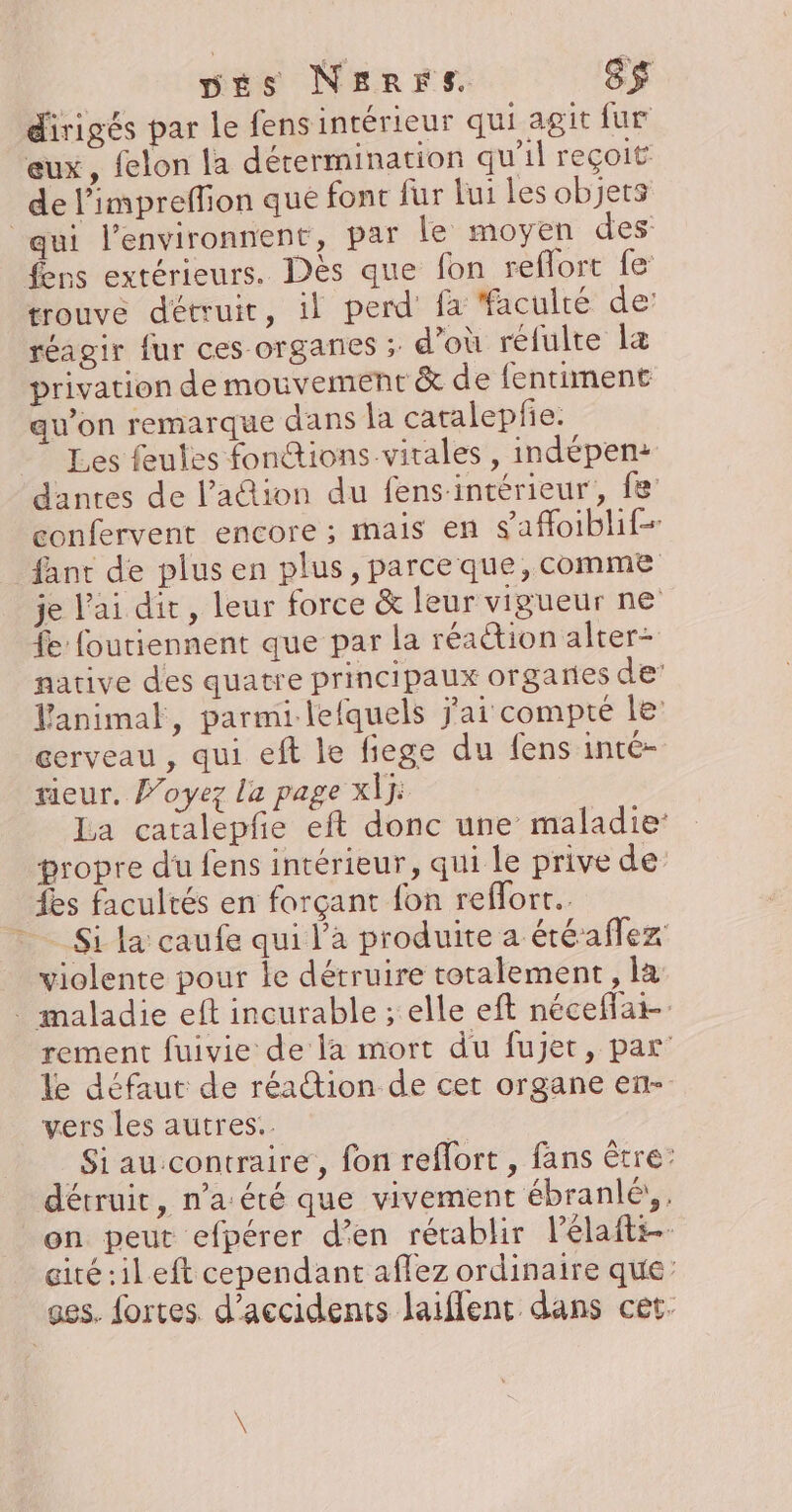 vés NerrFs S$ dirigés par le fens intérieur qui agit fur eux, felon la détermination qu’il reçoit de l'impreffion que fonc fur lui les objets qui l’environnent, par le moyen des fens extérieurs. Dès que fon reflort fe: trouvé détruit, il perd fa faculté de réagir fur ces organes ; d'où réfulte læ privation de mouvement &amp; de fentiment qu’on remarque dans la catalepfie. Les feutes fontions.virales , indépen: dantes de l’ation du fens-intérieur, fe: confervent encore ; mais en safloiblif- fant de plus en plus, parceque, comme je l'ai dit, leur force &amp; leur vigueur ne fe foutiennent que par la réaétion alter= native des quatre principaux organes de Vanimal, parmi lefquels j'ai compte le cerveau , qui eft le fiege du fens inté- teur, Poyez la page X\ÿ: La catalepfe eft donc une maladie: propre du fens intérieur, qui le prive de fes facultés en forçant fon reffort.. * Si la caufe qui l’a produite a étéaflez violente pour le détruire totalement, la . maladie eft incurable ; elle eft néceflat- rement fuivie de la mort du fujet, par le défaut de réaion de cet organe en- vers les autres. | Si au contraire, fon reflort , fans être: détruit, n’a été que vivement ébranlé;,. on peut efpérer d’en rétablir lélafti-- cité :ileft cependant affez ordinaire que: ges. fortes d'accidents laiflent dans cet.