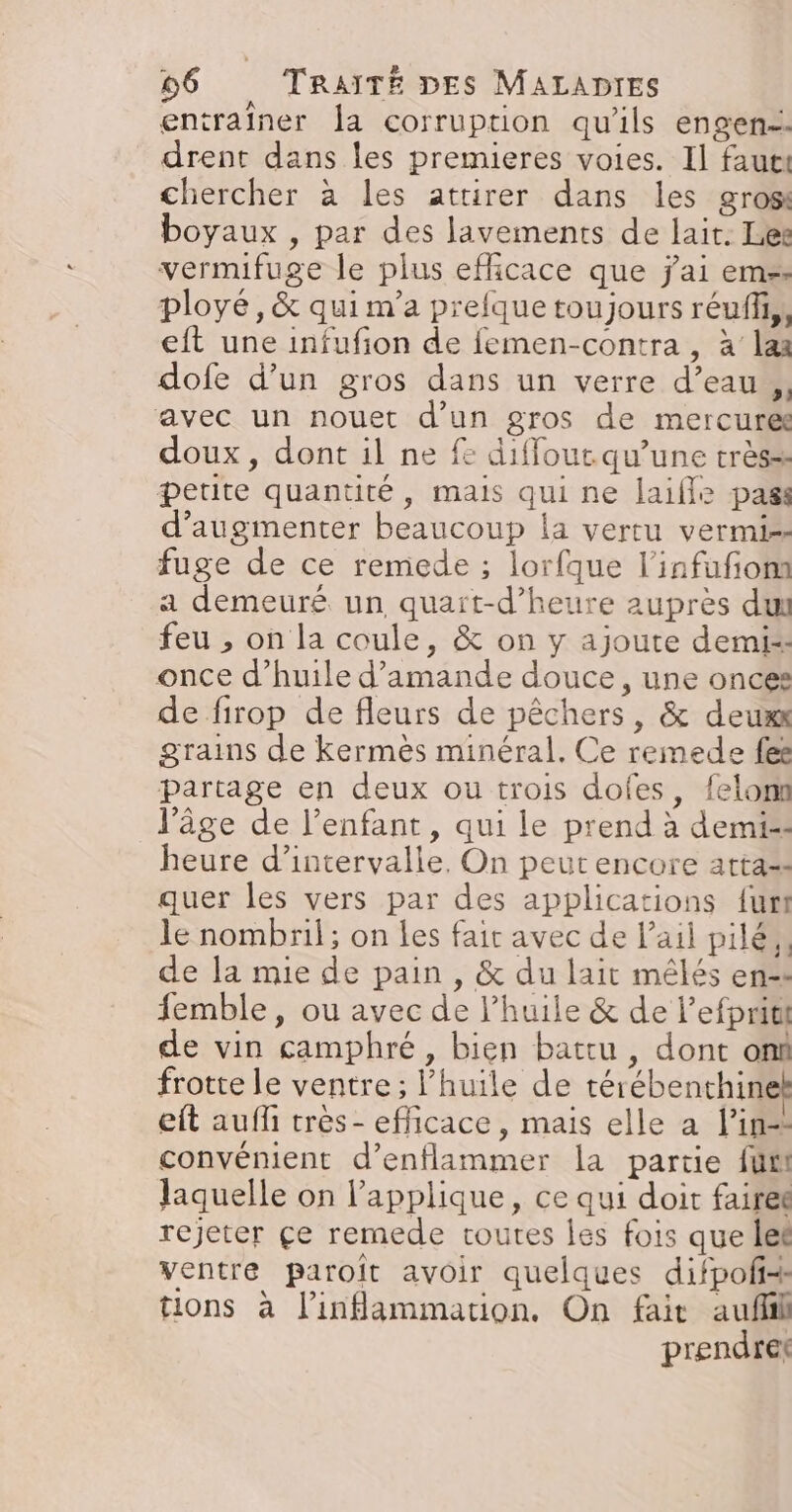 entraîner Îa corruption qu'ils engen. drent dans les premieres voies. Il faut chercher à les attirer dans les grosi boyaux , par des lavements de lait: Les vermifuge le plus efficace que j'ai em: ployé, &amp; quim'a prefque toujours réuff,, eft une infufion de femen-contra, à laa dofe d’un gros dans un verre d’eau ,, avec un nouet d’un gros de mercure: doux, dont il ne fe diffout qu’une très=: petite quantité, mais qui ne laifle pass d'augmenter beaucoup la vertu vermi-- fuge de ce remede ; lorfque l’infufonn a demeuré un quaït-d’heure auprès du feu , on la coule, &amp; on y ajoute demi-- once d'huile d'amande douce, une once: de firop de fleurs de pêchers, &amp; deuxx grains de Kkermès minéral. Ce remede fee partage en deux ou trois dofes, felon l’âge de l’enfant, qui le prend à demi=- heure d'intervalle, On peut encore atta-: quer les vers par des applications {urt le nombril; on Les fair avec de l'ail pilé,, de la mie de pain , &amp; du lait mêlés en=s femble, ou avec de l'huile &amp; de l’efpriti de vin camphré, bien battu , dont on frotte le ventre; l'huile de térébenthin eft auf très - efficace, mais elle a l'in convénient d’enflammer la partie fus laquelle on applique, ce qui doit fairet rejeter çe remede coutes les fois que let ventre paroît avoir quelques difpofi+ tions à l’inammation. On fait auflil prendret