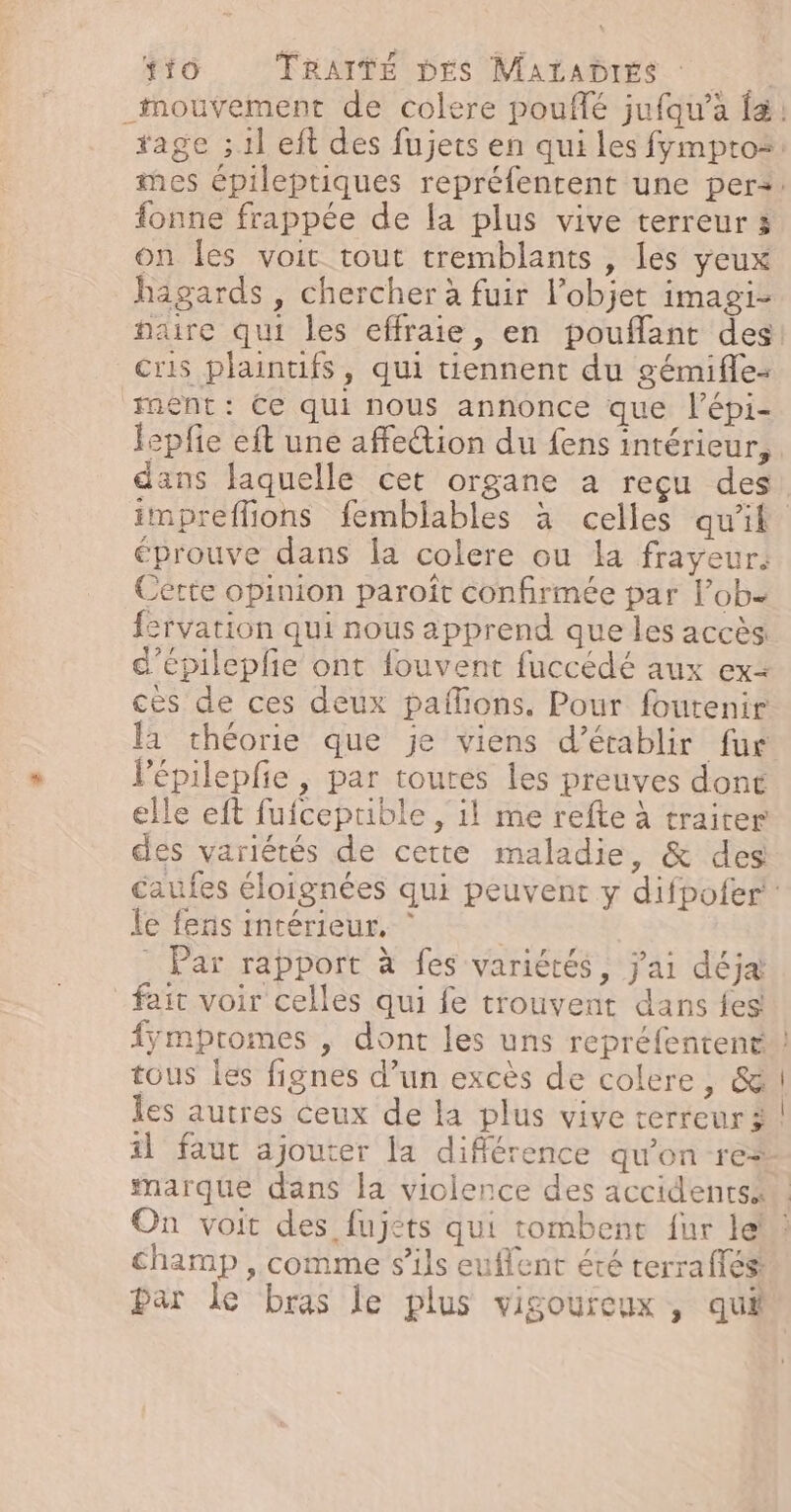 fonne frappée de la plus vive terreur 3 on les voit tout tremblants , les yeux hagards , chercher à fuir l’objet imagi- cris plaintifs, qui tiennent du gémifle- ment: Ce qui nous annonce que l’épi- L e f . lepfie eft une affection du fens intérieur, éprouve dans la colere ou la frayeur. Cette opinion paroît confirmée par lobe fervation qui nous apprend que les accès: d'épileple ont fouvent fuccédé aux ex ces de ces deux pañions. Pour foutenir a théorie que je viens d'établir fur Vépilepfie, par toutes les preuves dont elle eft fufceprible , il me refte à traiter des variétés de cette maladie, &amp; des le fens intérieur, | = 4 ‘ sn L4 Lo - Fe Par rapport à fes variétés, j'ai déja! fait voir celles qui fe trouvent dans {es tous les fignes d’un excès de colere, &amp; les autres ceux de la plus vive terreur à marque dans la violence des accidents champ , comme s'ils euflent été terra fés: par le bras le plus vigoureux , qui