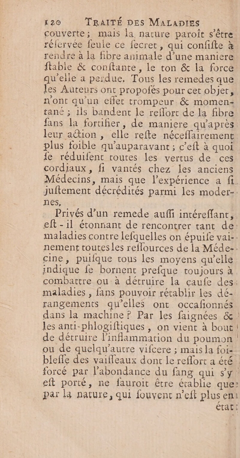 couverte; mais la nature paroît s'être rélervée feule ce fecrer, qui confifte à rendre à la fibre animale d’une maniere ftable &amp; conftante, le ton &amp; la force qu’elle a perdue, Tous les remedes que les Auteurs ont propofés pour cet objer, n'ont qu’un effet trompeur. &amp; momen- tané ; 1ls bandent le reflort de la fibre fans la forufier, de maniere qu'après leur action , elle refte néceflairement plus foible qu'auparavant ; c’eft à quoi 1e réduifent routes les vertus de ces cordiaux , fi vantés chez les anciens Médecins, mais que l'expérience a fi. juftement décrédités parmi les moder-. nes, Privés d’un remede auffi intéreffant, eft -il étonnant de rencontrer tant de: maladies contre lefquelles on épuife vai-: nement toutesles reflources de la Méde-. cine, puifque tous les moyens qu’elle indique fe bornent prefque toujours à combattre ou: à détruire la çaufe des: maladies , fans pouvoir rétablir les dé- rangements qu’elles ont occafionnés dans la machine ? Par les faignées &amp; les antui-phlogiftiques , on vient à bout de détruire l’inflammation du poumon ! ou de quelqu’autre vifcere ; mais la foi- bielle des vaifleaux dont le reflort a été forcé par l’abondance du fang qui sy eft porté, ne fauroit être établie que: par là nature, qui fouvent n’eft plus eni tac: