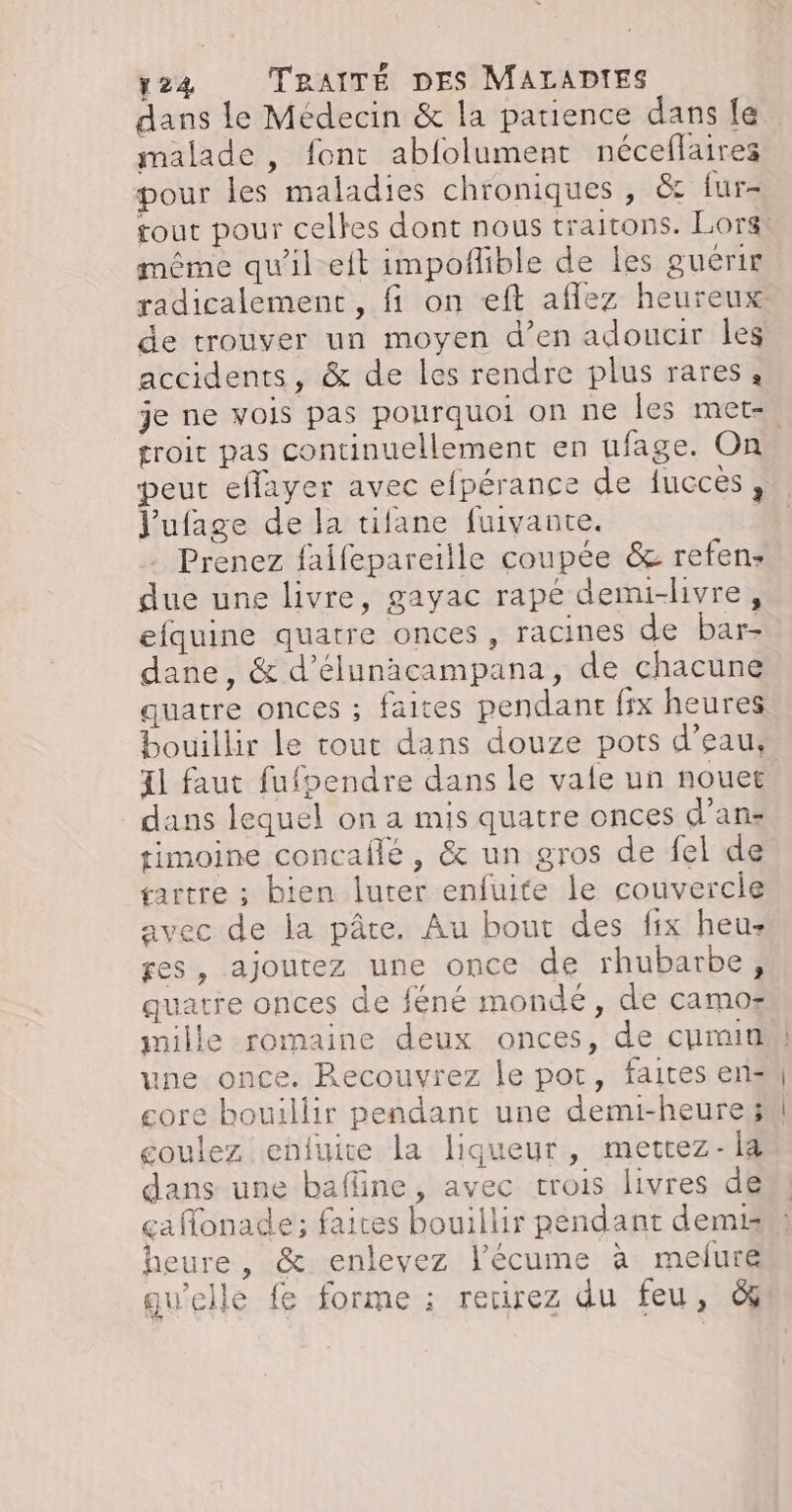 malade , font abfolument néceflaires pour les maladies chroniques , &amp; iur- même qu'il eit impoñlible de les guérit de trouver un moyen d’en adoucir les accidents, &amp; de les rendre plus rares, troit pas continuellement en ufage. On Jufage de la tifane fuivante. Prenez faifepareille coupée &amp; refen- due une livre, gayac rapé demi-hivre, efquine quatre onces , racines de bar- dane, &amp; d’élunacampana, de chacune quatre onces ; faites pendanr fix heures 41 faut fufpendre dans le vale un nouet dans lequel on a mis quatre onces d’an- timoine concallé , &amp; un gros de fel de sartre ; bien luter enfuite le couvercle avec de la pâte. Au bout des fix heus ges, ajoutez une once de rhubarbe, quatre onces de féné mondé, de camos une once. Recouvrez le por, faites en- core bouillir pendant une demi-heure; coulez enfuite la liqueur, mettez- la dans une bafline, avec trois livres de a Monade; faices bouillir pendant demi çafonade ; faites bouillir pendant demis heure, &amp; enlevez l’écume à melure 1 à d : qu'elle fe forme ; retirez du feu, ©