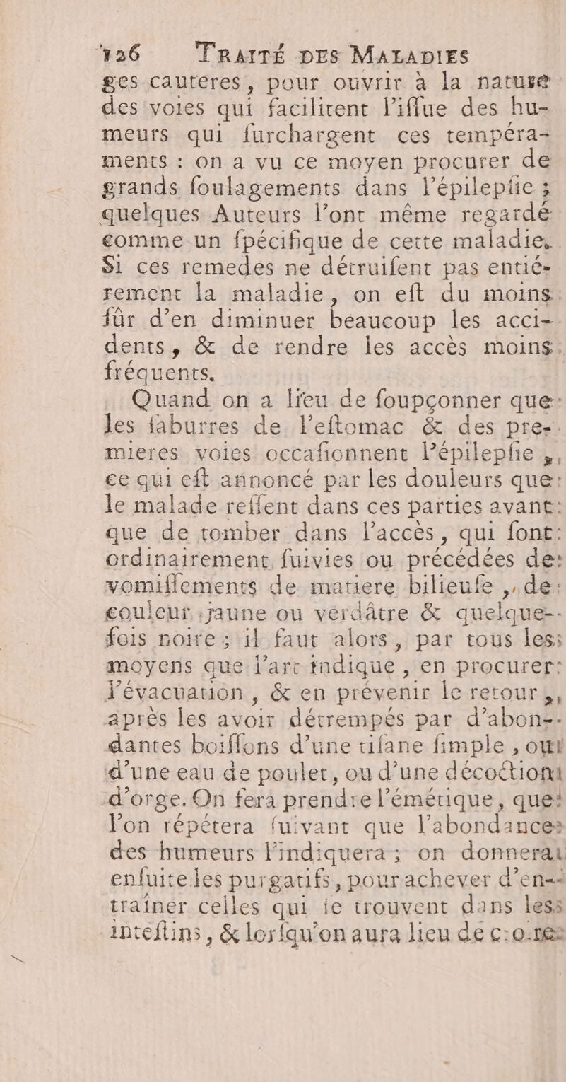 ges cauteres, pour ouvrir à la nature des voies qui facilitent liffue des hu- meurs qui furchargent ces tempéra- ments : On a vu ce moyen procurer de grands foulagements dans l’épileplie 3 quelques Auteurs l’ont même regardé comme un fpécifique de cette maladie. Si ces remedes ne détruifent pas entié- rement la maladie, on eft du moins für d’en diminuer beaucoup les acCi= dents, &amp; de rendre les accès moin$: fréquents. Quand on a lieu de foupçonner que- les faburres de l’eftomac &amp; des pres. mieres voiles occafionnent lPépilepfie ,, ce qui cit annoncé par les douleurs que: le malade reffent dans ces parties avant: que de tomber dans l’acces, qui font: ordinairement fuivies ou précédées de: vomiflements de matiere bilieufe ,,de: couleur jaune ou verdâtre &amp; quelque-- fois noire ; 1l faut alors, par tous les: moyens que larc indique , en procurer: d'évacuauon , &amp; en prévenir le retour, aprés les ve détrempés par d’abon-- dantes boiflons d’une tifane fimple , owt d’une eau de poulet, ou d’une décoctiont d'orge. On fera prendre l'émérique, que! l'on répétera {u:vant que l'abondance: des humeurs lindiquera ; on donnerak enfuiteles purgatifs, pourachever d’en=s traîner celles qui te trouvent dans less inteftins, &amp; lorfqu’on aura lieu de c:0:168