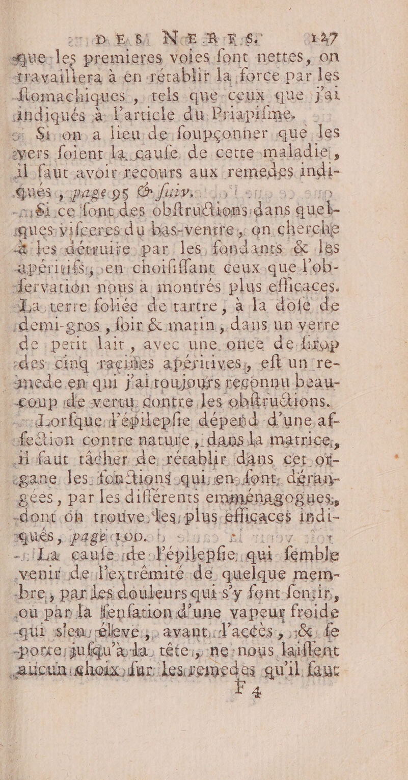 DE BA NoŒ RE 6T A7 sue de. premieres voies font nettes, on nue le pren en rétablir la force DA les omachiques …tels-que-ceux que:Jjal aies à l'article du Priapifme. œ Sion.a lieu de foupçonñer.que Îles pers. foienr la gaule, de cette: maladie; À Al faut avoir: mer aux remedes indi- ques. 281€ Pis Gus Le -r8i: rs ns sa he dans Euet. ques. vifceres dubas-ventre;: on. cherche Æ&amp;;: des: aéwmure par les, HUE &amp; .18s apéridéss en choififfant ceux .que.l'ob- Hervarion nous a montrés plus eflicaces. Ha verre foliée de tartre , à la dofe de :depu-gros , foir &amp;:marin ; dans un verre de :perit lait, avec une once de fitop :@es cinq ragisies apériivess eft un re- : imede.en qui j'aitoujours reçhnnu beau- pe. de vertu: dontre les obftruétions. -dorfque: Fépiepfie dépeñd d’ une,af- on contre nature , dans.la matrice, faut tâcher de rétablir dans cer ot- rgane. les: fon %ions-quisen: dont. déran- gées, par les différents emménagogues, dont. 6h trouves; plus. Ffigaces indi- De paghdaopsb : siLa caufe:ide: Fépilepfe. ati - Kinble vent de l'extrémité de quelque mem- bre, par les douleurs qui-s’y font feniir,, «ou par da fenfation d’une vapeur froide -qui sen élevé: avant. ’acées , 1%: de -porre ju fqu'x-da tête: -ne:nous. Jaiffent eucuniçhoix dur: lssepedes qu'il feuc 4