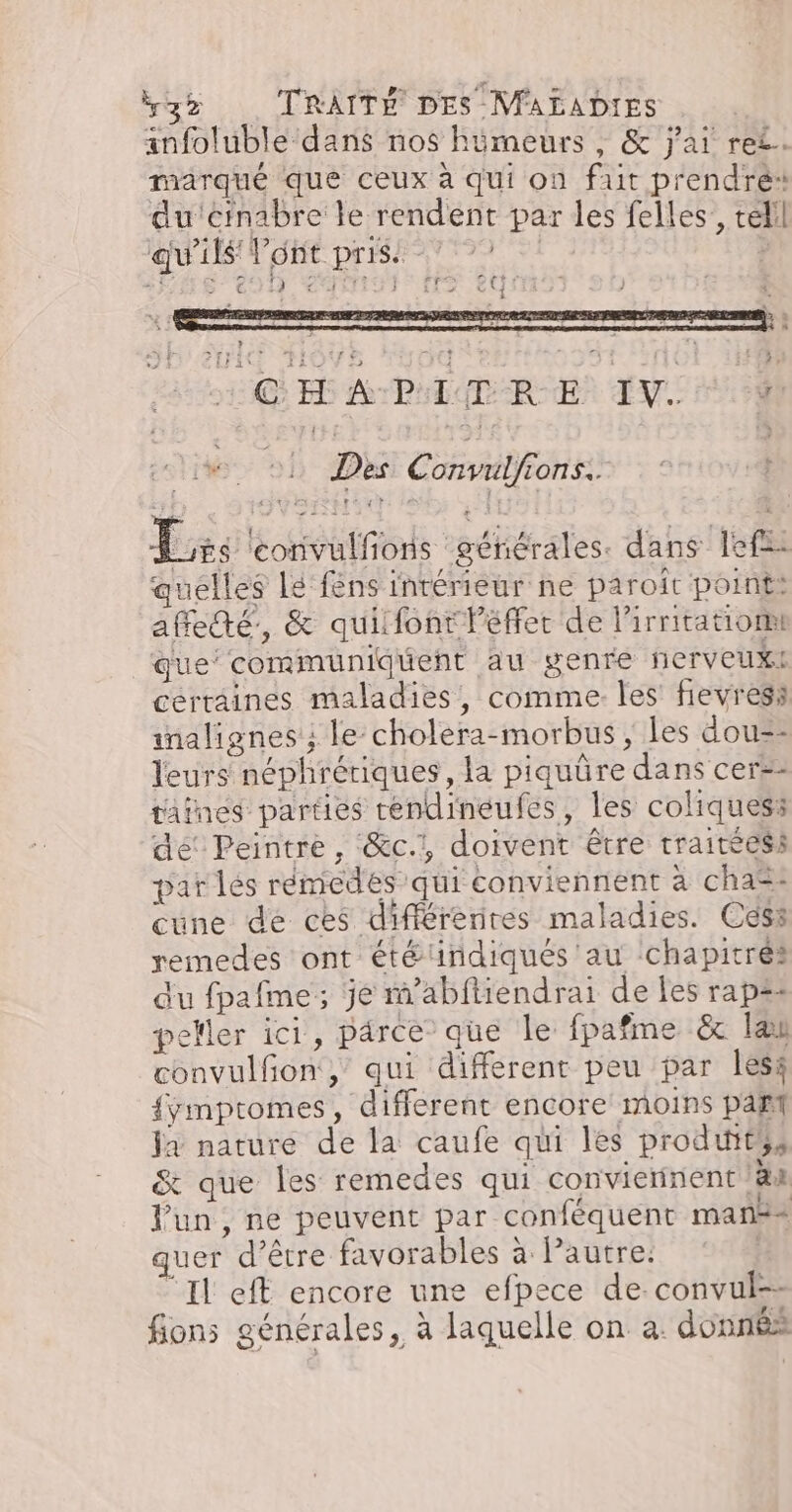 anfoluble dans nos hümeurs , &amp; j'ai re£. marqué que ceux à qui on fut prendré: du'cinabre le rendent par les felles, télil qu'ils l'ont pris. | | +) S291 CATta EG FE A PATUD RE! LV. 1000 01 Des Convulfions. | Lés eorivulfions générales. dans lef- quelles Le féns intérieur ne paroît point: affedté., &amp; quifont lPéffet de lirritatiom que’ communiduent au genre ferveux: certaines maladies, comme. les fievres: inalignes ; le choléra-morbus, les dou=- leurs néphrériques, la piquüre dans cers- taines parties téndineufes, les coliquess de’ Peintre, &amp;c.:, doivent être traitéess par lés rémiedés qui conviennent à cha=: cune de ces différenres maladies. Céss remedes ont été indiqués au chapitres du fpafme; je m’abftiendrai de les rap=: peller ici, parce” que le fpafme &amp; la convulfon,’ qui different peu par lèss {ymptomes, different encore moins paf la nature de la caufe qui les produités &amp; que les remedes qui convierinent äx Pun, ne peuvent par conféquent man + uer d’être favorables à lPautre. “Il eft encore une efpece de. convul-- fions générales, à laquelle on a. donnés