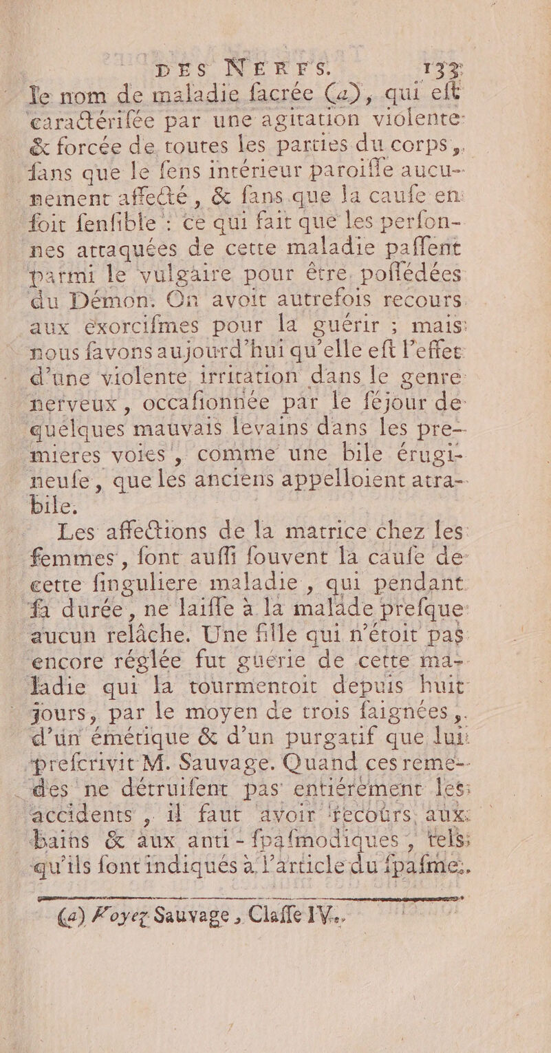 le nom de maladie facrée (a), qui eft caradérilée par une agitation viblente: &amp; forcée de toutes les parties du corps, fans que le fens intérieur paroïfle aucu- nement affecté, &amp; fans que a caufe en foit fenfible : ce qui fait que les perfon- nes arraquées de cette maladie paffent parmi le vulgaire pour être. poflédées ‘du Démon: On avoit autrefois recours aux eéxorcifmes pour la guérir ; 5 MAIS: nous favons aujourd’hui qu'elle eft l’effee d’une violente irritation dans le genre: Nef veux , occafionnée par le féjour de: quélques mauvais levains dans les pre— mieres voies, comme une bile érugi- neufe, que és anciens appelloient atra-. bile. … Les affetions de la matrice chez les femmes , font aufli fouvent la caufe de cette finguliere maladie , qui pendant “à durée, ne laifle à la malade prefque: aucun relâche. Une fille qui n’étoit pas. encore réglée fut güérie de cette ma- Jadie qui la tourmentoit depuis huit jours, par le moyen de trois faignées ,. d’un émérique &amp; d’un purgatif que lui: “prefcrivit M. Sauvage. Quand ces reme-- des ne détruifent pas entiérement Îles: accidents , il faut avoir ‘fecoûrs, aux: bains &amp; aux anti- fpafmodiques , tels; qu'ils font indiqués à l article diet fpafmez. 52 (a) Foyez Sauvage vage , Claffe IV...