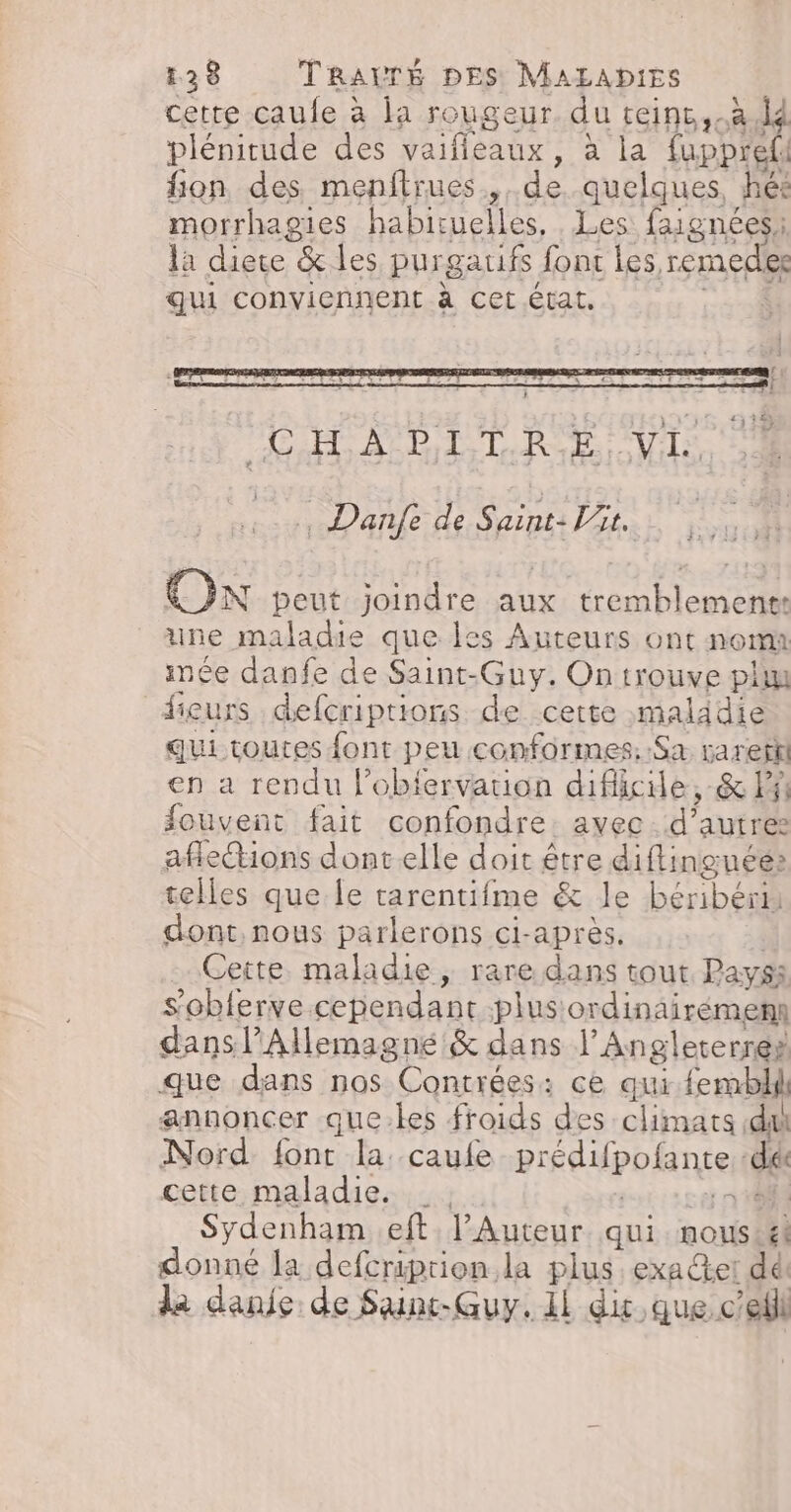 cette caule à la rougeur. du teinc,.à d plénitude des vaifieaux, à la fupprefl fon des menitrues,, de quelques, hés morrhagies habituelles, Les faignées: la diere &amp; les purgaufs font les, remedes qui conviennent à cet état, Ê . 7 | Danfe de Saint: it. Ox peut joindre aux tremblement: une maladie que les Auteurs ont nom imée danfe de Saint-Guy. Ontrouve plu dieurs defcriptions de cette malidie qui toutes font peu conformes. Sa. rarefil en a rendu l’obiervation difficile, &amp; Fi fouvent fait confondre. avec. d’autres aflections dont elle doit être diftinguée» telles que le tarentifme &amp; le béribérn dont, nous parlerons ci-après, | Cette maladie, rare dans tout Pays: s’obferve cependant plus ordinairémen dans l'Allemagne &amp; dans l’Angleterres que dans nos Contrées: ce qui femblil annoncer que.les froids des climats di Nord font la: caufe prédifpofante «dé cette maladie. : Tr | Sydenham eft l’Auteur. qui. nous#k donné la defcriprion la plus, exaet dé. da danie de Sunt-Guy.1l di,que.cefil