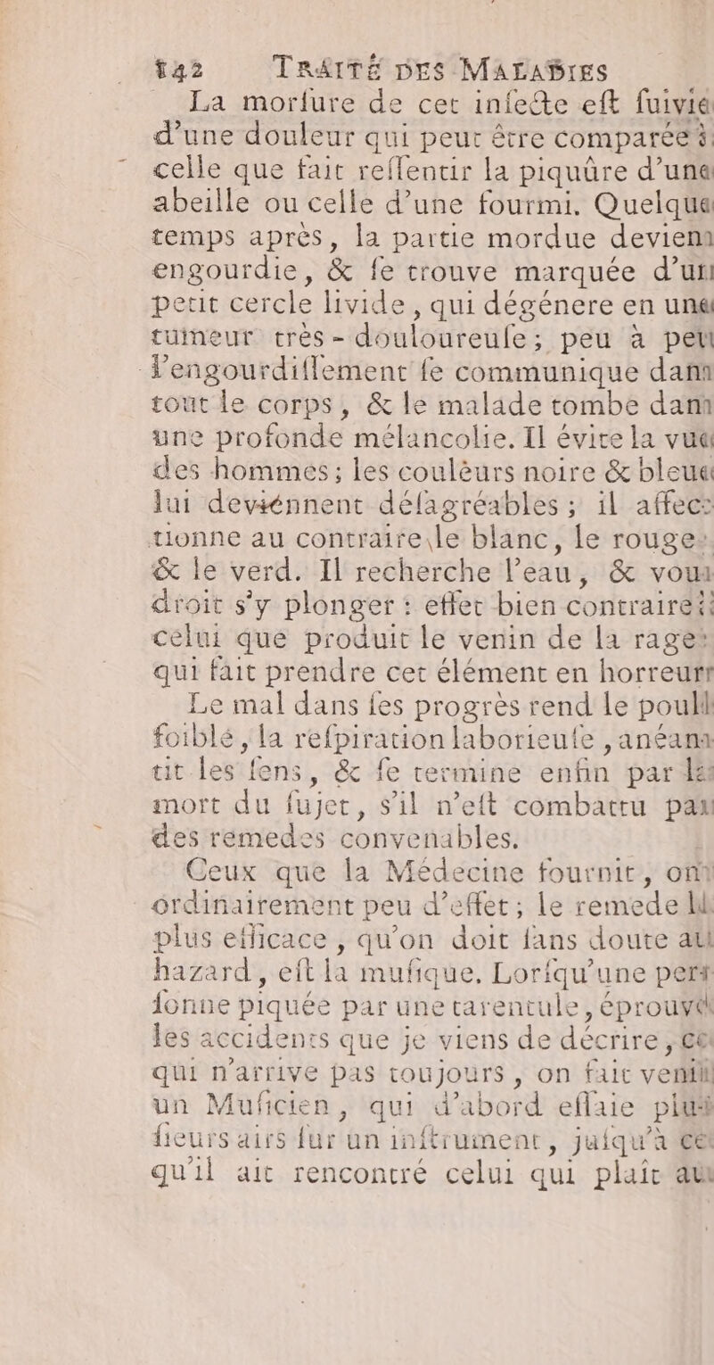 _ La morfure de cet infeéte eft fuivia d’une douleur qui peut être comparée celle que fait refflentir la piquüre d’une abeille ou celle d’une fourmi. Quelque temps après, la partie mordue devient engourdie, &amp; fe trouve marquée d’un peut cercle livide, qui dégénere en una tuineur très- douloureule; peu à pet Vengourdiflement fe communique dan tout le corps, &amp; le malade tombe dam une profonde mélancolie. Il évite la vue des hommes; les coulèurs noire &amp; bleue lui deviénnent délagréables ; il affec: tionne au contraireile blanc, Le rouge: &amp; le verd. Il recherche l’eau, &amp; vou droit s’y plonger : effet bien contrairei: celui que produit le venin de la rage qui fait prendre cet élément en horreur Le mal dans {es progrès rend le pouli foiblé , la refpiration laborieute , anéana tit les fens, &amp; fe termine enfin par le mort du fujet, s’il n’eit combattu pat des remedes convenables. Ceux que la Médecine fournit, on ordinairement peu d'effet; le remede ll plus efficace , qu'on doit fans doute ati hazard, eft la mufique, Lorfqu’une perf {onue piquée par une tarentule, éprouvé les accidents que je viens de décrire, €&amp; qui n'arrive pas toujours, on faut ver un Muficien, qui d’abord eflaie plu fieurs airs fur un inftrument, juiqu’à et qu'il ait rencontré celui qui plaic at