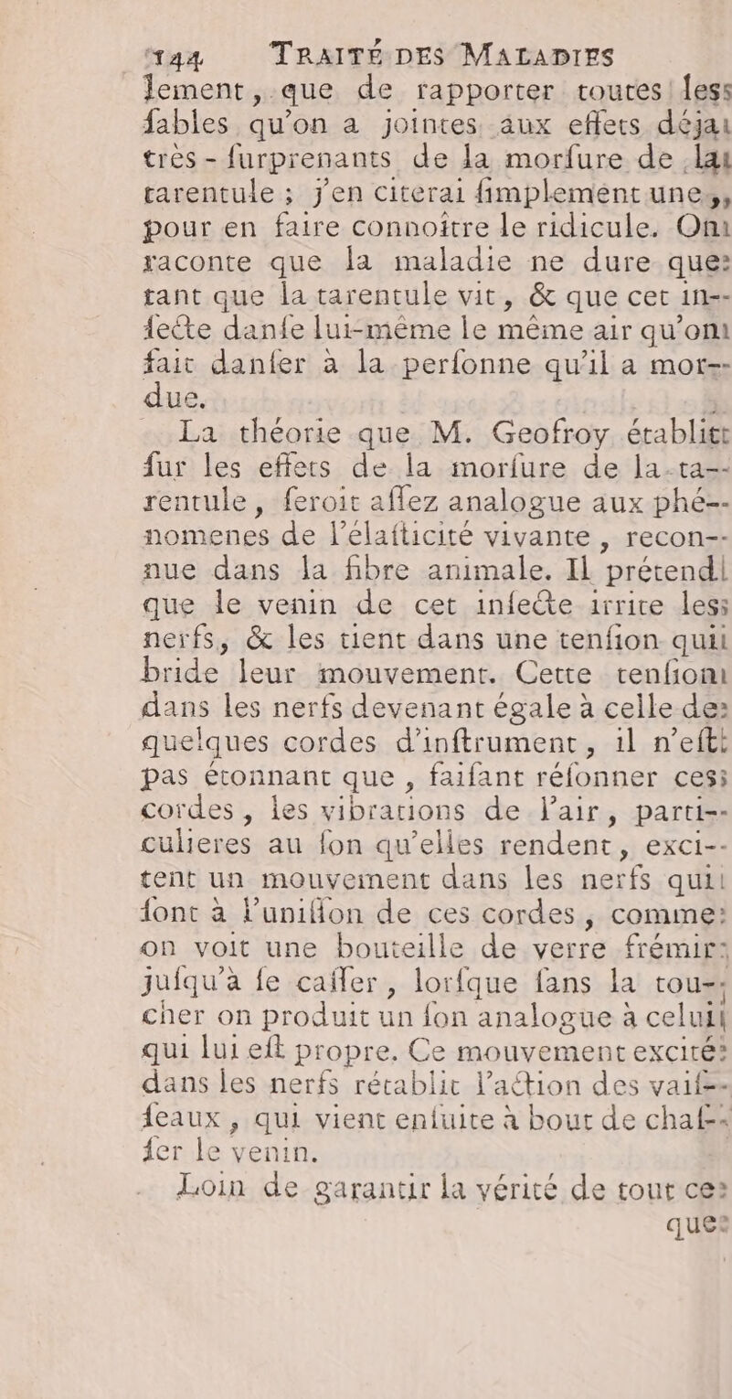 Jement,. que de rapporter routes | fes: fables qu'on a jointes aux eflets déjai tres - furprenants de la morfure de lai rarentule ; j'en citerai fimplementune,, pour en faire connoitre le ridicule. Om raconte que la maladie ne dure que: tant que la tarentule vit, &amp; que cet in-- fete danfe lui-même le même air qu'ont fait danfer à la perfonne qu'il a mor-- due. La théorie que M. Geofroy établitt fur les effets de la morfure de la-ta-- rentule, feroit aflez analogue aux phé-- nomenes de l’elafticité vivante , recon-- aue dans la fibre animale. IL prétend que le venin de cet infeête 1rrice les: nerfs, &amp; les tient dans une tenfion quii bride leur mouvement. Cette renfiomi dans les nerfs devenant égale à celle de: quelques cordes d'inftrument, 1l n’efti pas étonnant que, faifant réfonner ces: cordes, les vibrations de Fair, parti-- culeres au fon qu’elles rendent, exci-- tent un mouvement dans les nerfs qui! {ont à l’uniflon de ces cordes, comme: on voit une bouteille de verre frémir: juiqu'a le caïiler, lorfque fans la tou-; cher on produit un {fon analogue à celui qui lui eft propre. Ce mouvement excité? dans les nerfs rétablit l’aétion des vaif=- {eaux , qui vient enfuite à bout de chaf= er le venin. Loin de garantir la vérité de tout ces ques