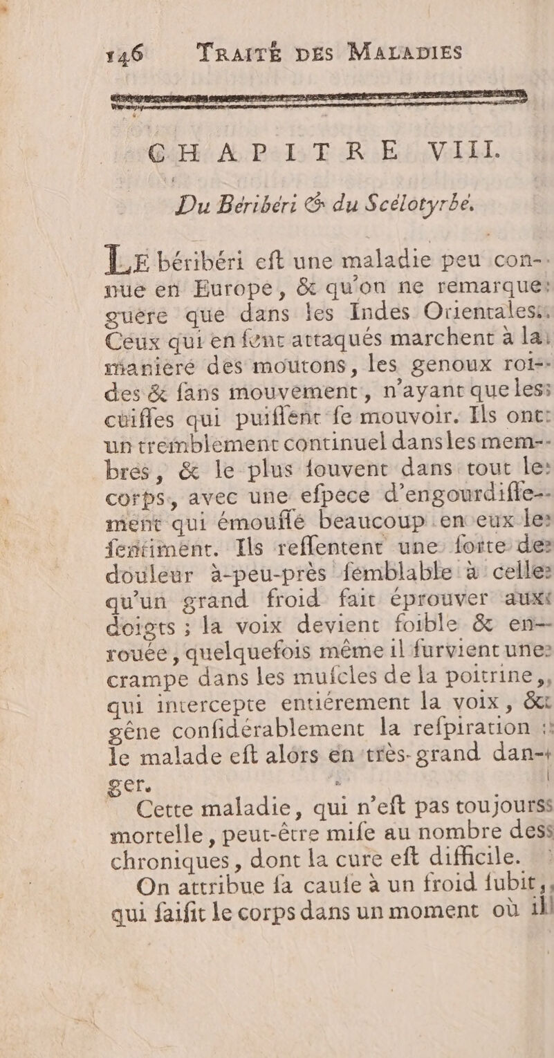 CG:H À P-I. TRE: VIII. Du Bériber: &amp; du Scélotyrbe. ÎLE béribéri eft une maladie peu con-. nue en Europe, &amp; qu'on ne remarquer guére que dans les Indes Orientales: Ceux qui en fvnc attaqués marchent à la: imanieré des moutons, les genoux rois: des &amp; fans mouvement, n'ayant que les: cuifles qui puiflént fe mouvoir. Ils ont: un tremblement continuel danslesmem-- brés, &amp; le plus {ouvent dans rout le: corps, avec une efpece d’engourdifle-- ment qui émouflé beaucoup en eux les fentiment. Ils reffentenr une forte des douleur à-peu-près fémblable à celles qu'un grand froid fait éprouver auxi doigts ; la voix devient foible &amp; en rouée , quelquefois même 1l furvient unes crampe dans les mufcles de la poitrine, qui intercepte entiérement la voix, &amp; gêne confidérablement la refpiration : le malade eft alors en très. grand dan- get. &gt; | _ Cette maladie, qui n’eft pas toujourss mortelle, peut-être mife au nombre dess chroniques , dont la cure eft difhcile. On attribue fa caufe à un froid fubit,, qui faifit le corps dans un moment où ill