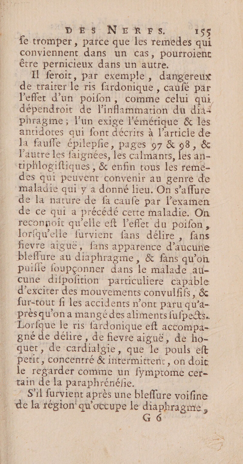 DES NEnrprs. 136 fe tromper, parce que les remedes qui conviennent dans un cas, pourroient être pernicieux dans un autre. Il feroit, par exemple, dangereux de traiter le ris firdonique , caufé par l'effet d’un poifon, comme celui qui dépendroit de l’inflammarion du dia antidotes qui font décrits à l’article de la fauffe épilepfe, pages 07 &amp; 093, &amp; l'autre les faignées, les calmants, fes an- tiphlogiftiques , &amp; enfin tous les reme- des qui peuvent convenir au genré de maladie qui y à donné lieu. On s’aflure de la nature de fa caufe par l’exainen de ce qui a précédé cette maladie. On reconpoît qu'elle eft l'effet du poifon, loriqu’elle furvient fans délire , fans fievre aiguë, fans apparence d’aucuñe bleffure au diaphragme, &amp; fans qu’on puifle foupçonner dans le malade ati- cune difpolñtion particuliere capable d’exciter des mouvements convulfifs, &amp; fur-tout fi les accidents n’ont paru qu’a- prés qu’on a mangé des aliments fufpes. ‘Lorfque le ris fardonique eft actompa- gné de délire, de fievre aiguë, de ho- quet, de cardialgie, que le pouls elt petit, concentré &amp; intermittent, on doit le regarder comme un fymprome cer- tain de la paraphrénéfie. …. ” S'il furvient après une bleflure voifine . de la région qu'occupe le diaphragme, T