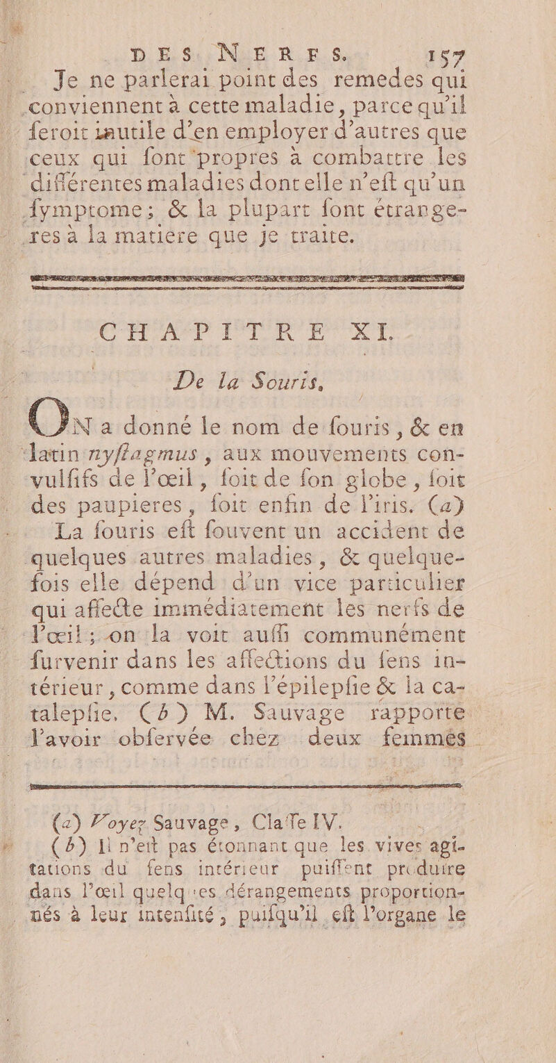 Je ne parlerai point des remedes qui conviennent à cette maladie, parcequ'il feroit zautile d'en employer d’autres que :ceux qui font'propres à combattre les ‘différentes maladies dontelle n’eft qu’un fymptrome; &amp; la plupart font étrange- Hresa la matiére.que.je traite. STE PSN X I. De la Souris, Ok a donné le nom de fouris, &amp; en ‘latin 2yffagmus , aux mouvements con- vulfifs de l’œil, foit de fon globe, foit des paupieres, foit enfin de l'iris. Ca} La fouris eft fouvent un accident de quelques autres maladies, &amp; quelque- fois elle dépend d’un vice paraculier qui afflee immédiatement les nerfs de Pœil; on la voit auf communément furvenir dans les affeions du fens in- térieur , comme dans l’épilepfie &amp; ia ca- talephe, C8) M. Sauvage rapporte lavoir obfervée chez deux femmes (2) Voyez Sauvage, ClaTe IV. (B) Il n’ett pas étonnant que les. vives api. tauions du fens intérieur puiffent produire dans l'œil quelq es dérangements proportion- nés à leur intenfité, puifqu’il çft l'organe le