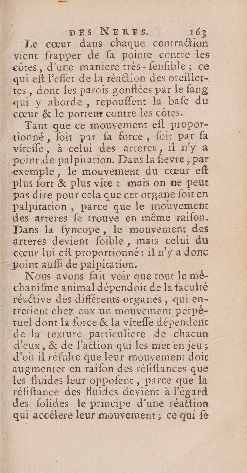 Le cœur dans chaque contraétion vient frapper de fa pointe contre les côtes, d’une maniere très - fenfible ; ce qui eft l’eflet de la réa@tion des oreiller- tes, dont les parois gonflées par le fang qui y aborde , repouflent la bafe du _ cœur &amp; le portemæ contre les côtes. Tant que ce mouvement eft propor- tionné , foit par fa force, foir par fa vitefle, à celui des arteres, 1l n’y a point de palpitation. Dans la fevre , par exemple, le mouvement du cœur eft plus fort &amp; plus vite ; mais on ne peut pas dire pour cela que cet organe foiten palpitation , parce que le mouvement . des arteres fe trouve en même raifon. Dans la fyncope, le mouvement des arteres devient foible, mais celui du cœur lui ef proportionné: il n’y a donc “point aufñi de palpitation. Nous avons fait voir que tout le mé- chanifme animal dépendoit de la faculté réaive des différents organes , qui en- tretient chéz eux un mouvement perpé- . tuel dont la force &amp; la vitefle dépendent de la texture particuliere de chacun . d'eux, &amp; de l’ation qui les met en jeu; d’où 1l réfulte que leur mouvement doit augmenter en raifon des réfiftances que les fluides leur oppofent , parce que la réfiftance des fluides devient à l'égard des folides le principe d’une réadion qui accélere leur mouvement; ce qui fe