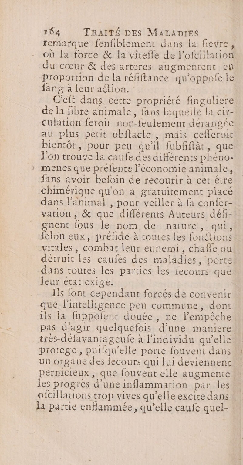 remarque fenfiblement dans la fievre, où la force &amp; la vitefle de l’ofcillation du cœur &amp; des arteres augmentent en proportion de la réfiftance qu’oppofe le fang à leur action. : C'eft dans cette propriété finguliere de la fibre animale, fans laquelle la cir- -Culation feroit non-feulement dérangée au plus petit obftacle , mais cefleroit bientôt, pour peu qu'il fubfftâc, que l'on trouve la caufe des différents phéno- menes que préfente l’économie animale, fans avoir befoin de recourir à cet être chimérique qu’on a gratuitement placé dans l'animal , pour veiller à fa confer- varion, &amp; que différents Auteurs déi- gnent fous le nom de nature, qui, {elon eux, préfide à toutes les fon&amp;ions vitales, combat leur ennemi, chafie ou détruit les caufes des maladies, porte dans toutes les parties Les fecours que leur état exige. Ils font cependant forcés de convenir que l'intelligence peu commune, dont 1ls la fuppofent douée , ne l’empêche pas d'agir quelquefois d’une maniere tres-défavantageufe à l'individu qu’elle protege, puifqu’elle porte fouvent dans M un organe des fecours qui lui deviennent! pernicieux , que fouvent elle augmente les progrès d’une inflammation par les ofcillations trop vives qu’elle excite dans la partie enflammée, qu’elle caufe quel-