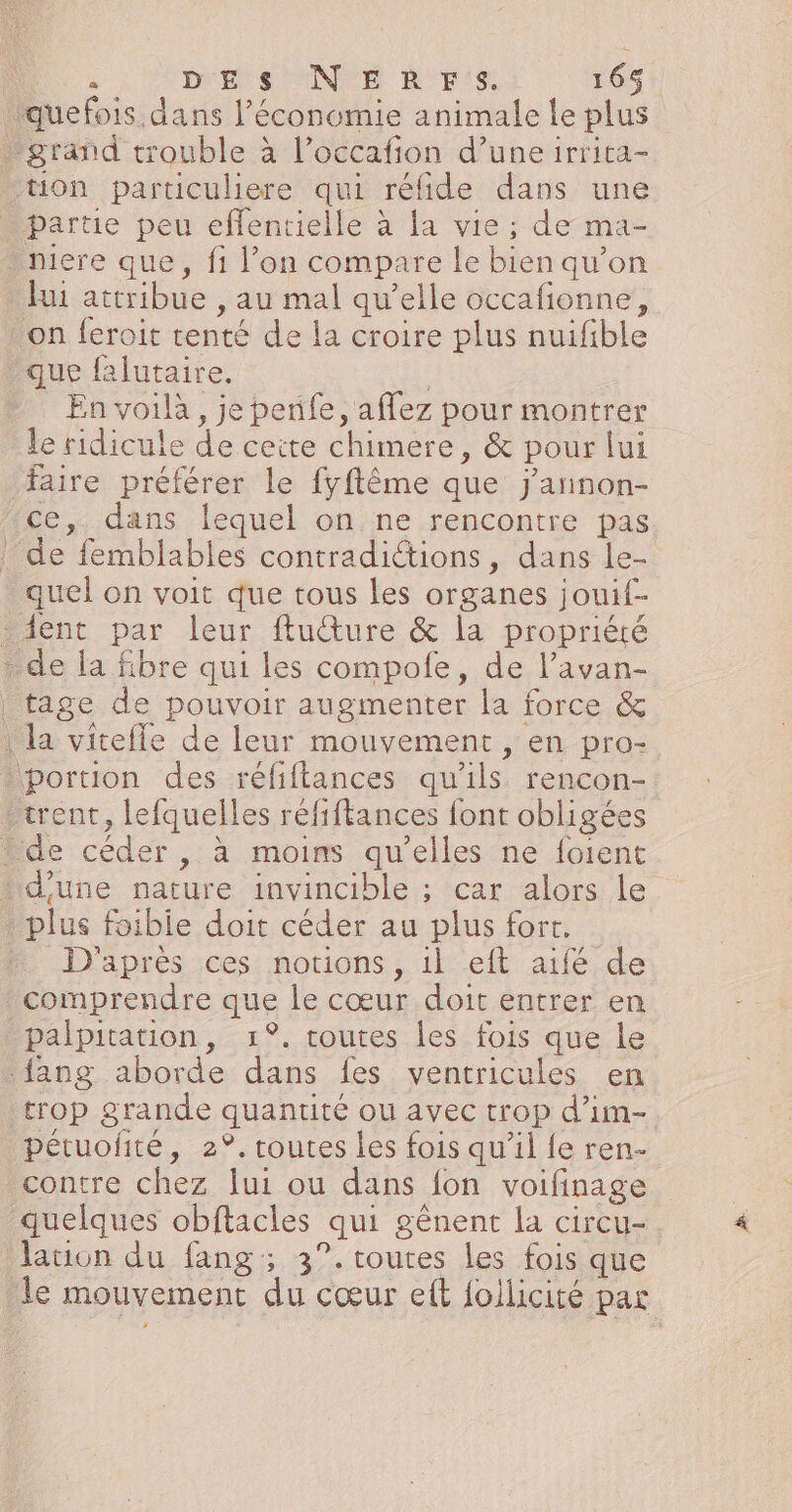 iquefois dans l’économie animale le plus grand trouble à l’occafion d’une irrita- tion particuliere qui réfide dans une partie peu eflentielle à la vie ; de ma- niere que, fi l’on compare le bien qu’on fui attribue , au mal qu’elle occafionne, on feroit tenté de la croire plus nuifible que falutaire. : En voilà, je penfe, aflez pour montrer le ridicule de ceite chimere, &amp; pour lui faire préférer le fyftême que j'annon- ce, dans lequel on ne rencontre pas de femblables contradictions, dans le- quel on voit que tous les organes jouif- dent par leur ftucture &amp; la propriété . de la fibre qui les compofe, de l’avan- tage de pouvoir augmenter la force &amp; | la viteffe de leur mouvement , en pro- portion des réfiflances qu'ils rencon-: -trent, lefquelles réfiftances font obligées de céder , à moins qu’elles ne foient ‘d'une nature invincible ; car alors le . plus foibie doit céder au plus fort. D'après ces notions, il eft aifé de comprendre que le cœur doit entrer en palpitation, 1°. toutes les fois que le {ang aborde dans fes ventricules en trop grande quantité ou avec trop d'im-. pétuofité, 2°. routes les fois qu’il fe ren- contre chez lui ou dans fon voifinage quelques obftacles qui gênent la circu-. lation du fang;, 3°.toutes les fois que le mouvement du cœur ef follicité pa