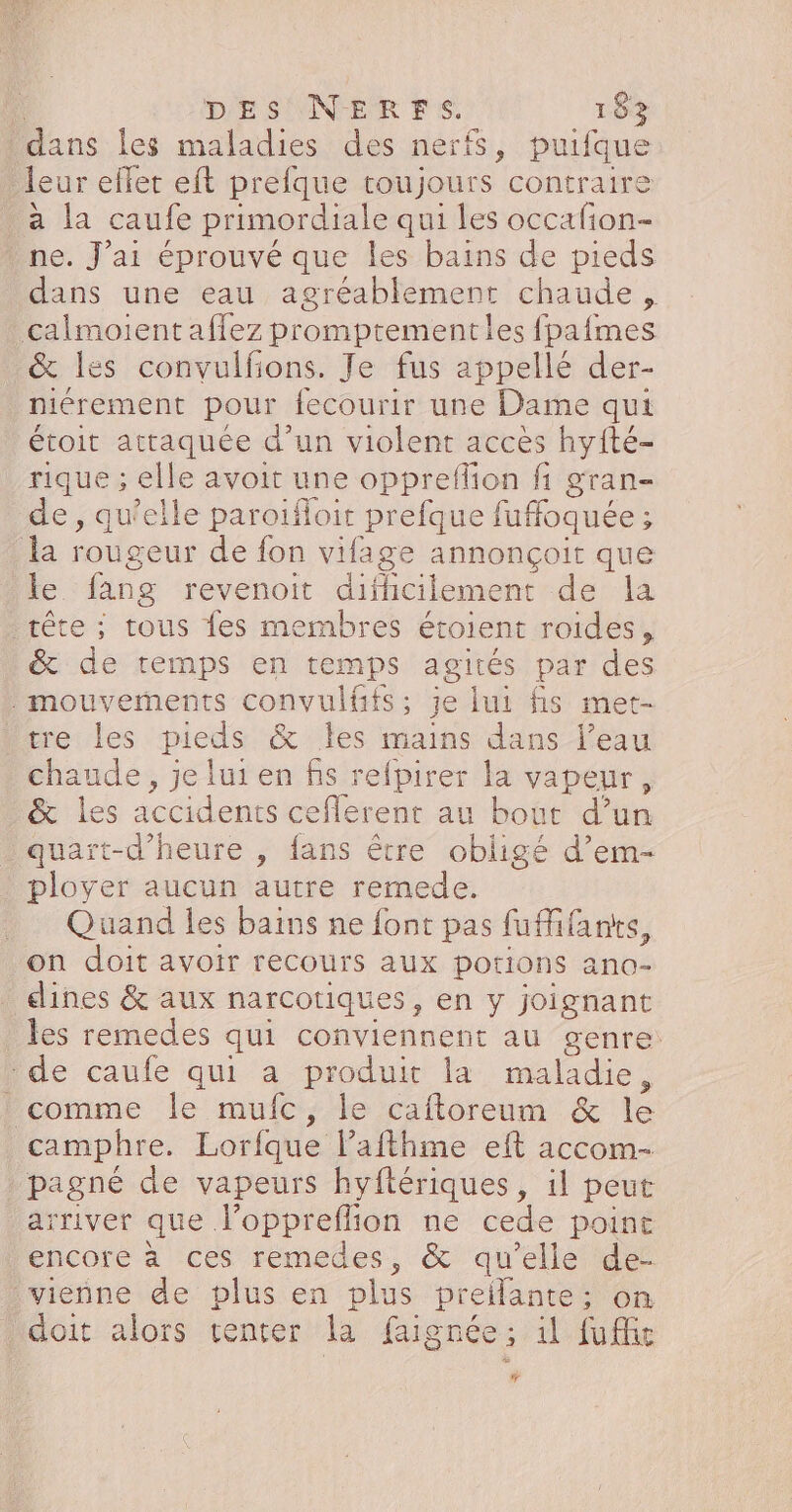 dans les maladies des nerfs, puiique leur effet eft prefque toujours contraire à la caufe primordiale qui les occafion- ne. J'ai éprouvé que les bains de pieds dans une eau agréablement chaude, calmoient affez promptementles fpafmes &amp; les convulfons. Je fus appellé der- niérement pour. fecourir une Dame qui étoit attaquée d’un violent accès hyfté- rique ; elle avoit une oppreflion fi gran- de, qu’elle paroïfoir prefque fuffoquée ; la rougeur de fon vifage annonçoit que le fang revenoit difhcilement de la tête ; tous fes membres étoient roides, &amp; de temps en temps agités par des . mouvements convulfifs ; je lui fis met- tre les pieds &amp; les mains dans l’eau chaude, je lui en fis refpirer la vapeur, &amp; les accidents ceflerent au bout d’un quart-d'heure , fans être obligé d’em- ployer aucun autre remede. __ Quand les bains ne font pas fuMifans on doit avoir recours aux potions ano- dines &amp; aux narcotiques, en y joignant les remedes qui conviennent au genre: de caufe qui a produit la maladie, comme le mufc, le caftoreum &amp; le camphre. Lorfque lPafthme eft accom- pagné de vapeurs hyftériques, il peut arriver que de ne cede point encore à ces remedes, &amp; qu’elle de- vienne de plus en plus prelante; on doit alors center la faignée; il fuffe #