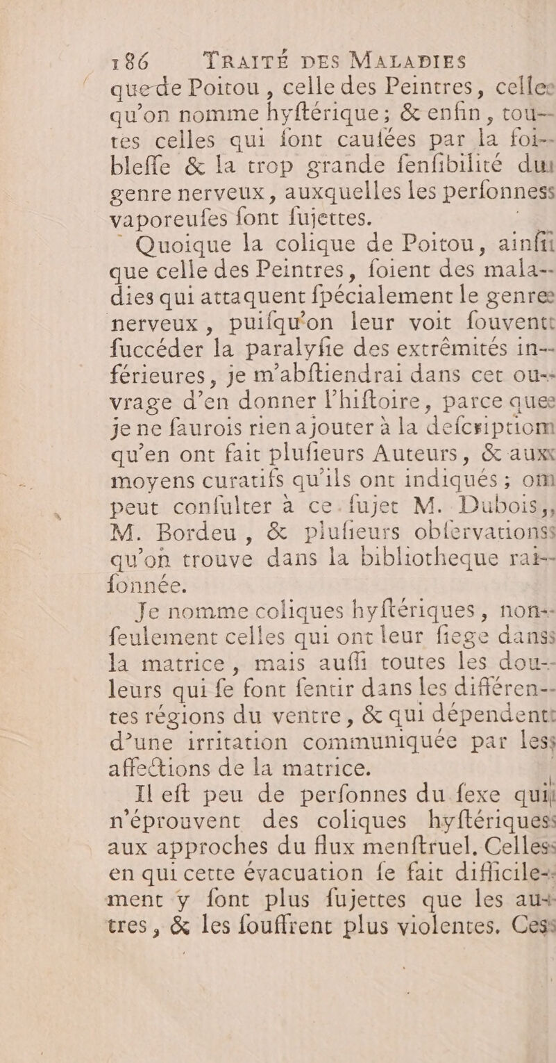 quede Poitou , celle des Peintres, celles qu'on nomme hyftérique; &amp; enfin, tou-- tes celles qui font caulées par la foi-- blefle &amp; la trop grande fenfibilité du genre nerveux, auxquelles les perfonness vaporeufes font fujettes. 4 Quoique la colique de Poitou, ainfii que celle des Peintres, foient des mala-- dies qui attaquent fpécialement le genres nerveux, puiflqu'on leur voit fouventt fuccéder la paralyfie des extrêmités in-- férieures, je m'abftiendrai dans cet ou-- vrage d’en donner lhiftoire, parce ques je ne faurois rien ajouter à la defcriptiom qu’en ont fait plufieurs Auteurs, &amp; auxx moyens curatifs qu'ils ont indiqués ; om peut confulter à ce.fujet M. Dubois, M. Bordeu , &amp; pilufieurs oblervationss qu'on trouve dans la bibliotheque rai-- fonnée. Je nomme coliques hyftériques, non-- feulement celles qui ont leur fiege danss la matrice, mais aufli toutes les dou-- leurs qui fe font fentir dans les difiéren-- tes régions du ventre, &amp; qui dépendenti d’une irritation communiquée par less affeions de la matrice. | Il eft peu de perfonnes du fexe quil n'éprouvent des coliques hyftériquesi aux approches du flux menftruel, Celles en qui cette évacuation fe fait dificile- ment y font plus fujettes que les aux tres, &amp; les fouffrent plus violentes, Cesi