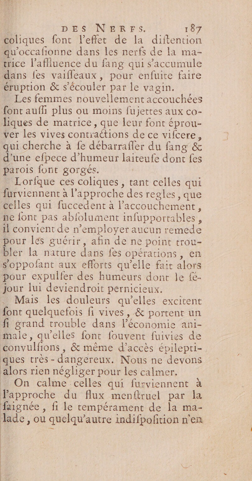 coliques font l'effet de la diftention qu'occafionne dans les nerfs de la ma- trice l’aflluence du fang qui s'accumule dans fes vaifleaux, pour enfuite faire éruption &amp; s’écouler par le vagin. Les femmes nouvellement accouchées font auf plus ou moins fujettes aux co- hiques de matrice, que leur font éprou- ver les vives contractions de ce vifcere, qui cherche à fe débarrafler du fang &amp; d’une efpece d'humeur laiteufe dont fes parois font gorgés. Lorfque ces coliques , tant celles qui furviennent à l'approche des regles , que celles qui fuccedent à l'accouchement, ne font pas abfolument infupportables, il convient de n’employer aucun remede pour lés guérir, afin de ne point trou- bler la nature dans fes opérations, en s'oppolant aux efforts qu’elle fait alors pour expulfer des humeurs dont le {&amp;- jour lui deviendroit pernicieux. ._ Mais les douleurs qu’elles excitent font quelquefois fi vives , &amp; portent un f Srand trouble dans l’économie ani- male, qu'elles font fouvent fuivies de convulfions, &amp; même d’accès épilepri- ques très - dangereux. Nous ne devons alors rien négliger pour les calmer. On calme celles qui furviennent à Papproche du flux menfitruel par la faignée , fi le tempérament de la ma- Jade, ou quelqu’autre indifpofition n'en | | | | | | | e CRE |