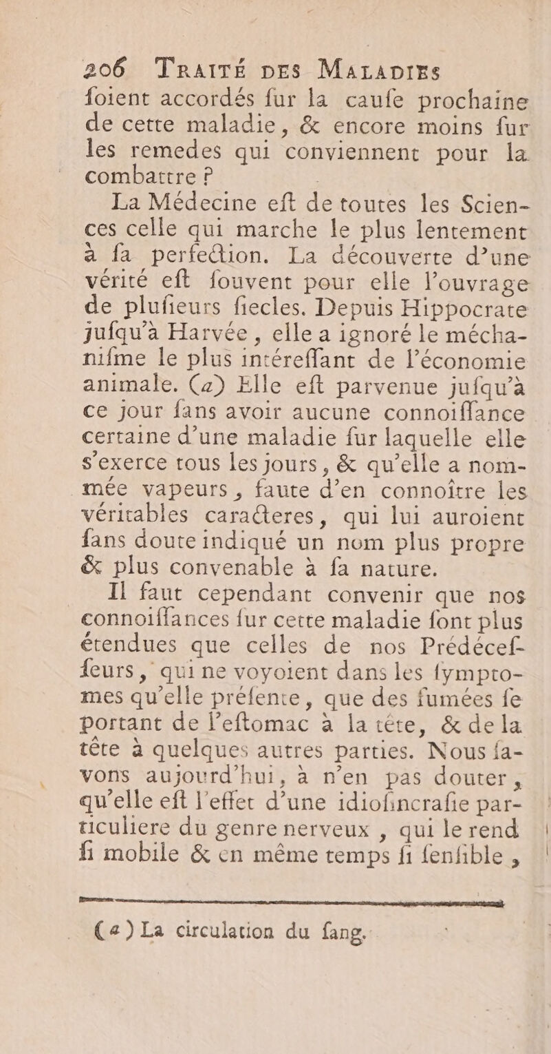 foient accordés fur la caufe prochaine de cette maladie, &amp; encore moins fur les remedes qui conviennent pour la combattre P La Médecine eft de toutes les Scien- ces celle qui marche le plus lentement a fa perfection. La découverte d’une vérité eft fouvent pour elle l'ouvrage de plufeurs fiecles. Depuis Hippocrate jufqu'a Harvée , elle a ignoré le mécha- nifme le plus intéreflant de l’économie animale. (2) Elle eft parvenue jufqu’a ce jour fans avoir aucune connoïiffance certaine d’une maladie fur laquelle elle s'exerce tous les jours, &amp; qu’elle a nom- mée vapeurs, faute d’en connoître les véritables caracteres, qui lui auroient fans doute indiqué un nom plus propre &amp; plus convenable à fa nature. Il faut cependant convenir que nos connoiflances {ur cette maladie font plus étendues que celles de nos Prédécef- {eurs, qui ne voyoient dans les {ympto- mes qu’elle préfente, que des fumées fe portant de l’eftomac à latéte, &amp; dela tête à quelques autres parties. Nous {a- vons aujourd'hui, à n’en pas douter, qu'elle eft l'effet d’une idiofincrafie par- ticuliere du genre nerveux , qui le rend fi mobile &amp; en même temps fi fenfible , Pme (a) La circulation du fang.