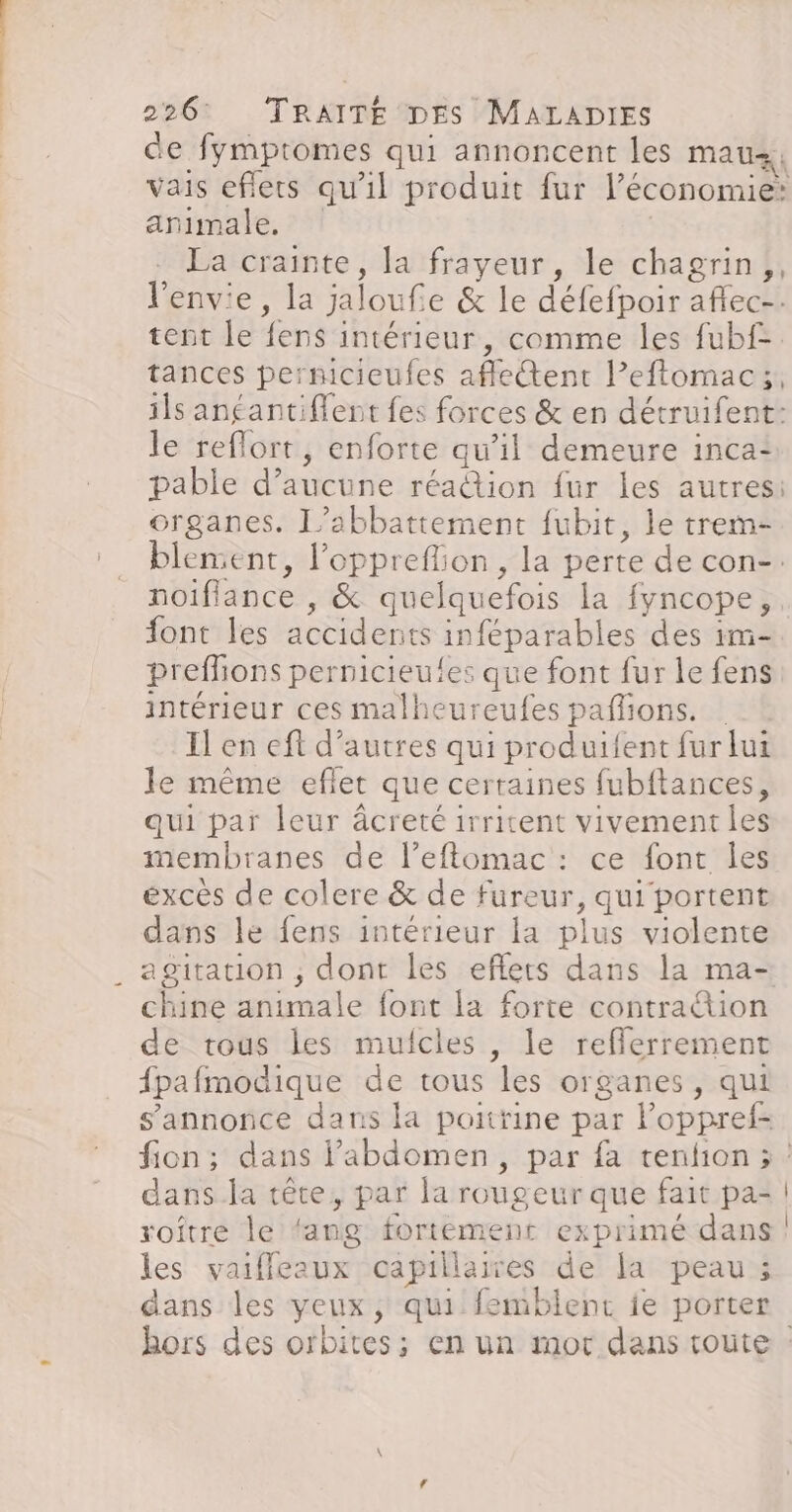 de fymptomes qui annoncent les mau, vais eflets qu'il produit fur l’économie: animale. | La crainte, la frayeur, le chagrin, l'envie, la jaloufe &amp; le défefpoir aflec-. tent le fens intérieur, comme les fubf- tances permcieufes aflettent l’eftomac;, ils antantiflent fes forces &amp; en détruifent: le reflort, enforte qu'il demeure inca: pable d’aucune réa@tion fur les autres: organes. L’abbattement fubit, le trem- blement, l’opprefion, la perte de con-. font les accidents inféparables des im- preflions pernicieufes que font fur le fens intérieur ces malheureufes paflions. Il en eft d’autres qui produifent fur lui le même eflet que certaines fubftances, qui par leur âcreté irritent vivement les membranes de l’eftomac : ce font les excès de colere &amp; de fureur, qui portent dans le fens intérieur la plus violente agitation ; dont les eflers dans la ma- chine animale font la forte contra“ion de tous les mulcles , le refflerrement fpafmodique de tous les organes, qui s'annonce dans la poitrine par loppref- dans la tête, par la rougeur que fait pa- roître le ‘ang fortement exprimé dans les vaiffleaux capillaires de la peau; dans les yeux, qui femblent ie porter