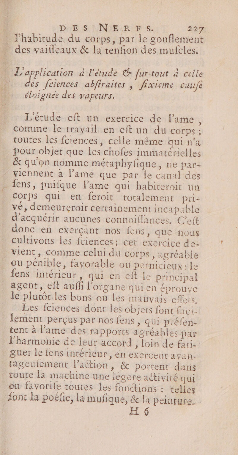 l'habitude du corps, par le gonflement : : i ù L'application à l'étude &amp; fur-tout à celle des fctences abffraites ; Jixieme caufe éloignée des vapeurs. L'étude eft un exercice de l'ame, comme le travail en eft un du corps ; toutes les fciences, celle même qui n’a pour objet que les chofes immatérielles &amp; qu'on nomme métaphyfique, ne par- Corps qui en feroit totalement pri: vé, demeureroit certainement incapable d'acquérir aucunes connoiflances. C’eft onc en exérçant nos fens, que nous cultivons les fciences; cet exercice de- ou pénible, favorable ou pernicieux: le fens intérieur, qui en eft le principal agent, elt auf l'organe qui en éprouve le plutôt les bons ou les mauvais effets, Les fciences dont les objets font faci- lement perçus par nos fens, qui p'élen- l'harmonie de leur accord , loin de fati- guer le fens intérieur, en exercent avan en favorife toutes les fonétions : telles font la poélie, la mufique, &amp; la peinture. H 6