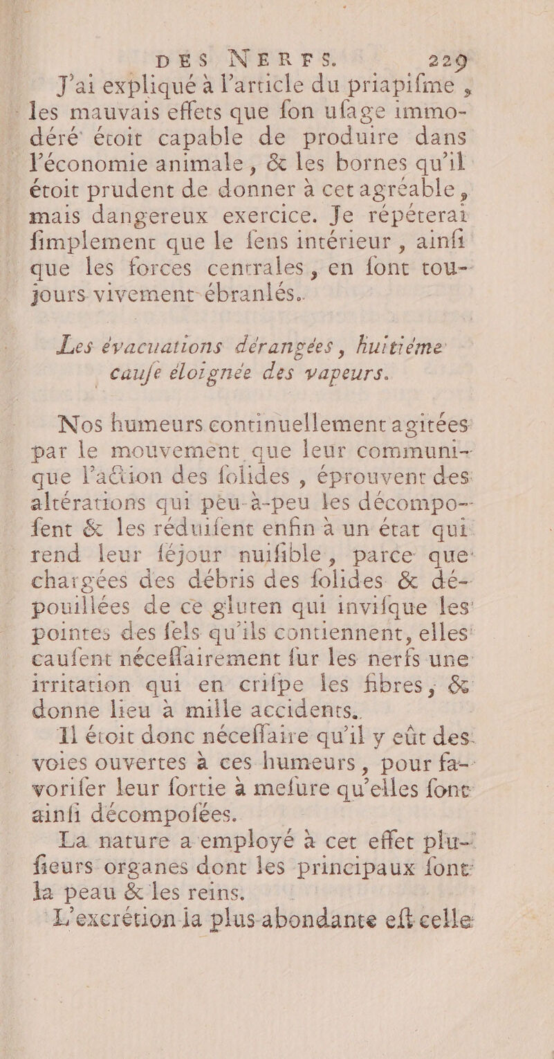 J'ai expliqué à Particle du priapifime , les mauvais effets que fon ufage immo- déré écoit capable de produire dans l’économie animale, &amp; les bornes qu'il étoit prudent de donner à cet agréable ; mais dangereux exercice. Je répéterai fimplement que le {ens intérieur , ainfi que les forces centrales, en font tou- jours vivement ébranlés.. Les évacuations dérangées, huitième caufe élorgnee des vapeurs. Nos humeurs continuellement agitées: par le mouvement que leur communi- que l’action des folides , éprouvent des: altérations qui peu-a-peu les décompo-- fent &amp; les réduilent enfin à un état qui: rend leur féjour nuifble, parce que: chargées des débris des folides &amp; dé- pouillées de ce gluren qui invifque les: pointes des {els qu’ils contiennent, elles: caufent néceflairement fur les nerfs une: irritation qui en cripe les fibres, &amp; donne lieu à mille accidents. Il éroit donc néceflaire qu’il y eùt des: voies ouvertes à ces humeurs, pour fa- voriler leur fortie à melure qu elles font ainfi décompolées. La nature a employé à cet effet plu fieurs organes dont les principaux font: la peau &amp; les reins. | L'excrétion ja plus abondante efk celle: