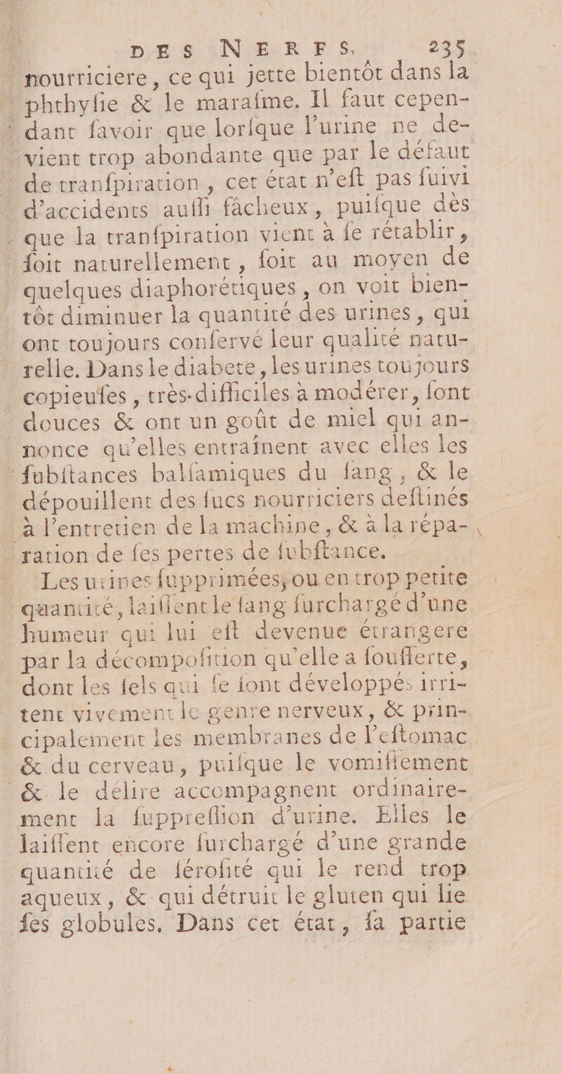 EN que la tranfpiration vient à fe rétablir, quelques diaphorétiques , on voit bien- tôt diminuer la quantité des urines, qui ont toujours confervé leur qualité natu- relle. Dans le diabete, les urines toujours nonce qu’elles entraînent avec elles les fubitances balfamiques du lang, &amp; le dépouillent des fucs nourriciers deftinés Les uiines fupprimées; ou en trop petite humeur qui lui eft devenue étrangere par la décompofituion qu'elle a foufferte, dont les {els aui {e iont développés: 1rri- tene vivement le genre nerveux, &amp; prin- &amp; du cerveau, puifque le vomiflement laiflent encore furchargé d’une grande quantité de férofité qui le rend trop aqueux, &amp; qui détruit le gluten qui lie fes globules, Dans cet état, fa partie