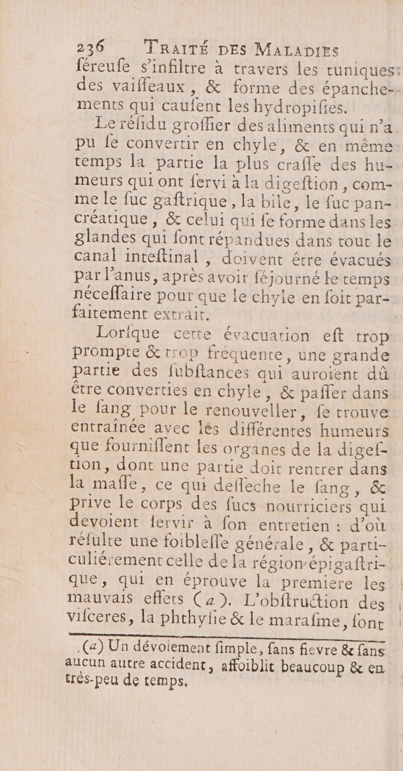 féreufe s’infiltre à travers les tuniques: des vaiffeaux , &amp; forme des épanchez ments qui caufent les hydropifies. Le réfidu groffier des aliments qui n’a pu fe convertir en chyle, &amp; en même: temps la partie la plus crafle des hu-. meurs qui ont fervi à la digeftion, com- me le fuc gaftrique , la bite, le fuc pan- créatique , &amp; celui qui fe forme dans les. glandes qui font répandues dans tout le canal inteftinal , doivent être évacués par l'anus, après avoir féjourné te temps néceflaire pour que le chyle en foit par- faitement extrait. Lorique certe évacuation eft trop prompte &amp; tr0p fréquente, une grande partie des fubftances qui auroient dû être converties en chyle, &amp; pañler dans le fang pour le renouveller, fe trouve entraînée avec lés différentes humeurs que fourniflent les organes de la digef- tion, dont une partie doit rentrer dans la mafle, ce qui delleche le fans, &amp; prive le corps des fucs nourriciers qui devoient {ervir à fon entretien : d’où rélulte une foiblelle générale, &amp; parti- culiérement celle de la région-épigaftri- que, qui en éprouve la premiere les mauvais effets (z». L’obftruttion des viiceres, la phchylie &amp; le marafme, {ont (a) Un dévoiement fimple, fans fievre &amp;fans aucun autre accident, affoiblit beaucoup &amp; en tres-peu de temps,