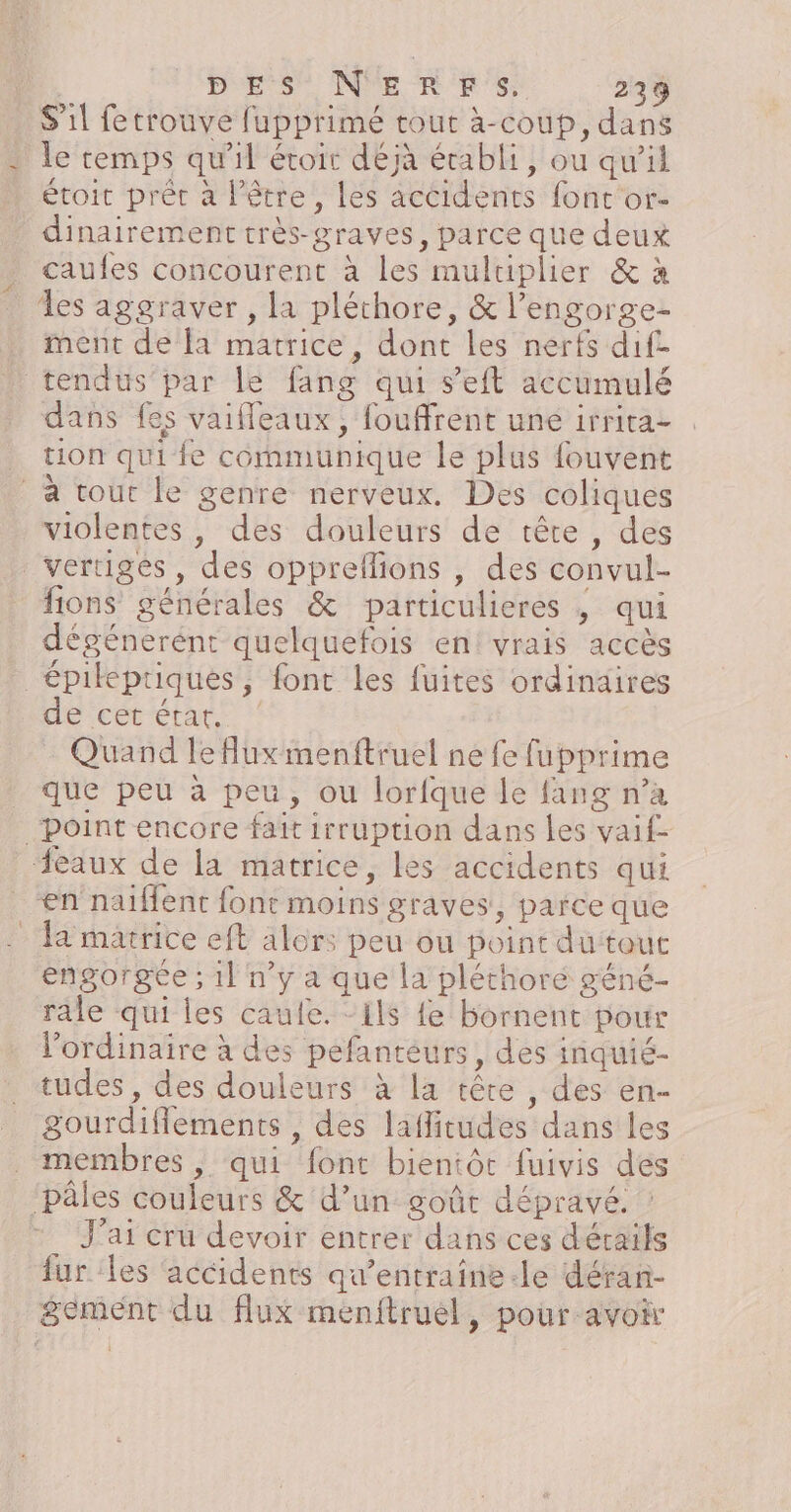 S'il fetrouve fupprimé tour à-coub, dans le temps qu'il étoir dejà établi, ou qu'il étoit prét à l'être, les accidents font or- dinairement très-graves, parce que deux caules concourent à les multiplier &amp; à les aggraver , la pléthore, &amp; l’engorge- ment de la matrice, dont les nerfs dif. tendus par le fang qui s’eft accumulé dans fes vaiffeaux, fouffrent une irrira- tion qui fe communique le plus fouvent a tout le genre nerveux. Des coliques violentes, des douleurs de tête, des vertiges , des oppreflions , des convul- fions générales &amp; particulieres ; qui dégénerént quelquefois en! vrais accès épileptiques, font les fuites ordinaires SHECt CARE :: … Quand lefluxmenftruel ne fe fupprime que peu à peu, ou lorfque le fang n’a Point encore fait irruption dans les vaif- eaux de la matrice, les accidents qui en naiflent font moins graves, parce que la matrice eft alors peu ou point du tout engorgée ; 1l ny a que la pléthoré géné- rale qui les caufe. “ils {e bornent pour l'ordinaire à des pefanteurs, des inquié- tudes, des douleurs à la tête , des en- gourdiflements , des lafitudes dans les membres, qui font bientôt fuivis des ‘pales couleurs &amp; d’un goût dépravé. J'ai cru devoir entrer dans ces dérails fur les accidents qu'entraine-le déran- gement du flux menftruel, pour avoir