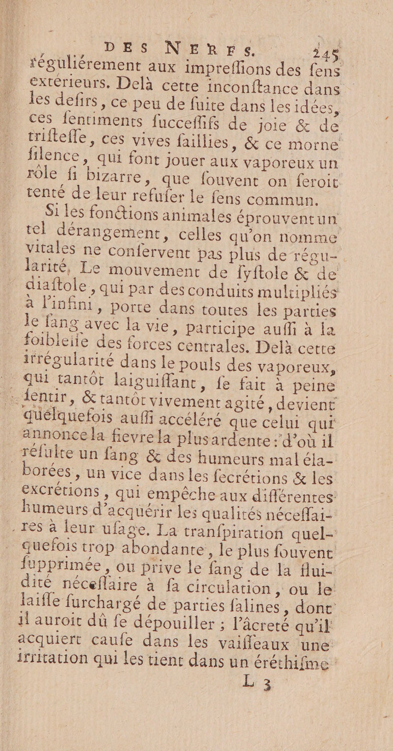 DES NERrFre. 34% féguliérement aux impreflions des fens extérieurs. Delà cette inconftance dans les defirs, ce peu de fuite dans les idées, ces fentiments {ucceflifs de joie &amp; de triltefle, ces vives faillies, &amp; ce morne filence, qui font jouer aux vaporeux un 10IE fi bizarre, que fouvent on feroit tenté de leur refufer le fens cabine Si les fonctions animales éprouventun tel dérangement, celles qu'on nomme vitales ne confervent pas plus de régu-. larité, Le mouvemenr de lyftole &amp; de ciaftole, qui par des conduits mulcipliés à l'infini, porte dans toutes les parties le fang avec la vie, participe auffi à la foibleile des forces centrales. Delà cette irrégularité dans le pouls des vaporeux, Qui tantôt laiguiflanc, fe fait à peine ….dentir, &amp;tantôt vivement agité, devient quélquefois aufi accéléré que celui qui annonce la fievre la plusardente :’d’où :l _réfukte un fäng &amp; des humeurs mal éla- orées, un vice dans Les fecrétions &amp; les excrétions , qui empêche aux différentes humeurs d'acquérir les qualités néceffai- res à leur ufage, La tranfpiration quel- quefois trop abondante, le plus fouvent fupprimée , ou prive le fang de la flui- dité néceflaire à fa circulation , ou le: life furchargé de parties falines , dont il auroit dû fe dépouiller ; l’âcreté qu'il acquiert caufe dans les vaiffleaux ‘une: Afritation qui les tient dans un éréthifme L 3