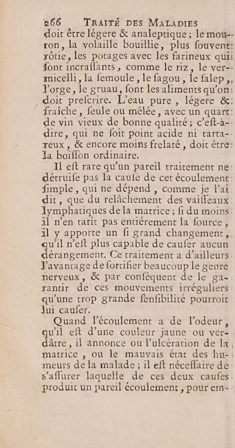 doit être légere &amp; analeptique ; lemou-- ton, la volaille bouillie, plus fouvent: rôtie, les potages avec les farineux quii ont incraflants, comme le riz, le ver-- micelh, la femoule, le fagou, le falep,, l'orge, le gruau, font les aliments qu’on: doit prefcrire. L’eau pure , légere &amp;: fraîche , feule ou mêlée, avec un quart: de vin vieux de bonne qualité; c’eft-à-. dire, qui ne foit point acide ni tarta-. reux, &amp; encore moins frelaté , doit être: Ia boiflon ordinaire. Il eft rare qu'un pareil traitement ne: détruife pas la caufe de cet écoulement: fimple , qui ne dépend , comme je lai. dit, que du relâchement des vaifleaux: 1ymphatiques de la matrice ; fi du moins 1l n’en tarit pas entièrement la fource, 1l y apporte un fi grand changement, qu'il n’eit plus capable de caufer aucun dérangement. Ce traitement a d’ailleurs l'avanrage de forifier beaucoup le genre nerveux, &amp; par conféquent de le ga rantir de ces mouvements irréguliers qu'une trop grande fenfibilité pourroit Jui caufer. * Quand FPécoulement a de l’odeur, dâtre , 1l annonce ou l’ulcération de la matrice , où le mauvais état des hu-