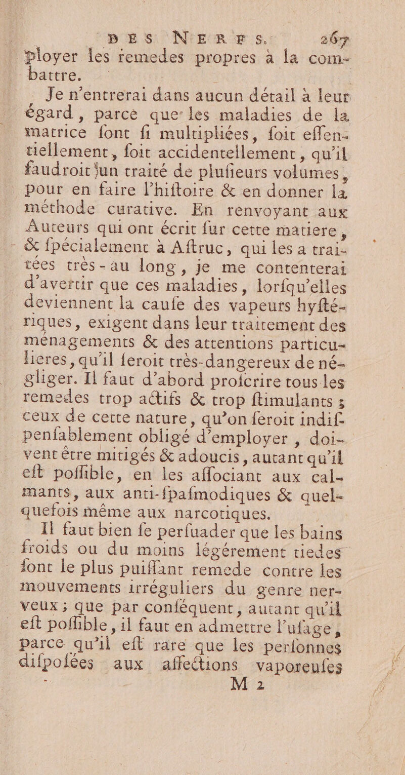 ployer les remedes propres à la com- battre. | Je n’entrerai dans aucun détail à leur égard, parce que’ les maladies de la Matrice font fi mulripliées, foit effen- tiellement, foit accidentellement, qu'il faudroit jun traité de plufieurs volumes, pour en faire l’hiftoire &amp; en donner la méthode curative. En renvoyant aux Auteurs qui ont écrit fur cette matiere, &amp; fpécialement à Aftruc, qui les a trai- tées très-au long, je me contenterai d’avertir que ces maladies, lorfqu’elles _ deviennent la caufe des vapeurs hyfte- riques, exigent dans leur traitement des ménagements &amp; des attentions particu= lieres, qu’il feroit très-dangereux de né- gliger. Il faut d’abord proicrire tous les remedes trop actifs &amp; trop ftimulants : ceux de cette nature, qu’on feroit indif. penfablement obligé d'employer , doi- vent être mitigés &amp; adoucis, autant qu’il eft pofhble, en les affociant aux cal- mants, aux anti-fpafmodiques &amp; quel- quefois même aux narcotiques. Il faut bien fe perfuader que les bains froids ou du moins légérement tiedes font le plus puiffant remede contre les mouvements irréguliers du genre ner- veux ; que par conféquent, autant qu'il eit pofhble, il faut en admettre l’ufage Î parce qu'il eft rare que les perfonnes difpolées aux affections vaporeufes *: M 2