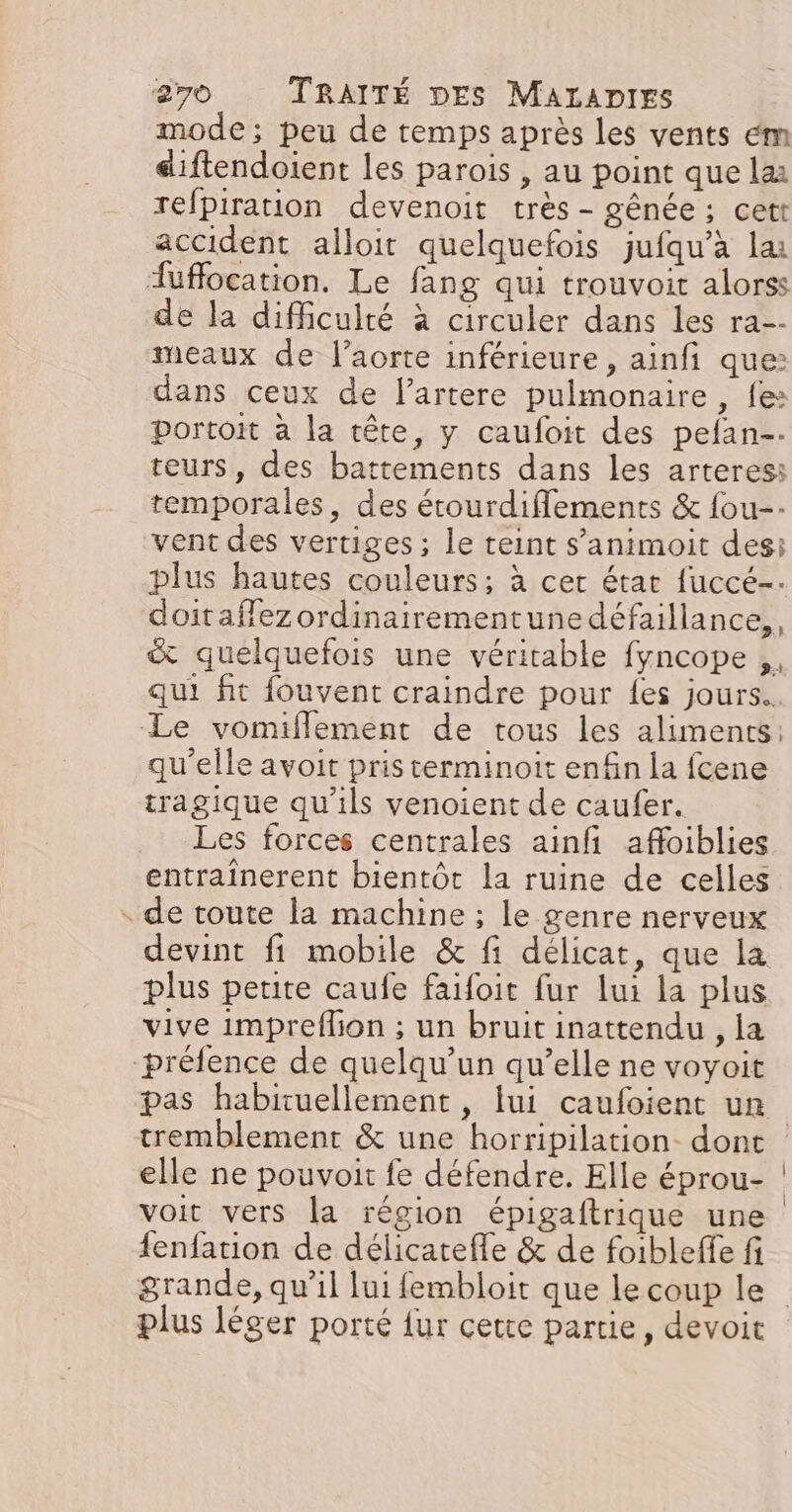 mode; peu de temps après les vents em diftendoient les parois , au point que lai refpiration devenoit très - gênée ; cett accident alloit quelquefois jufqu’à lai Auffocation. Le fang qui trouvoit alorss de la difficulté à circuler dans les ra-- meaux de l'aorte inférieure, ainfi que: dans ceux de l’artere pulmonaire, fe: portoit à la tête, y caufoit des pefan-. teurs, des battements dans les arteresi temporales, des étourdiflements &amp; fou-- vent des vertiges ; le teint s’animoit des: plus hautes couleurs; à cer état fuccé-: doitafflezordinairementune défaillance, &amp; quelquefois une véritable fyncope ,, qui fit fouvent craindre pour {es jours. Le vomifflement de tous les aliments: qu'elle avoit pris cerminoit enfin la fcene tragique qu'ils venoient de caufer. Les forces centrales ainfi affoiblies entraînerent bientôt la ruine de celles . de toute la machine ; le genre nerveux devint fi mobile &amp; fi délicat, que la plus petite caufe faifoit fur lui la plus vive impreflion ; un bruit inattendu , la préfence de quelqu'un qu’elle ne voyoit tremblement &amp; une horripilation dont elle ne pouvoit fe défendre. Elle éprou- voit vers la région épigaftrique une fenfation de délicatefle &amp; de foibleffe fi plus léger porté {ur cette partie, devoit