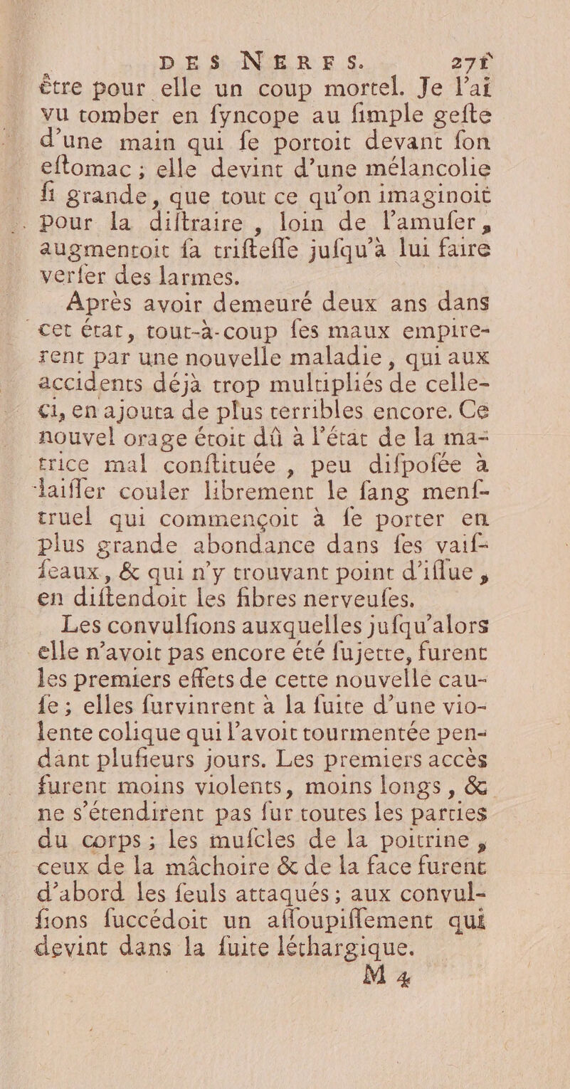 : DES NERFS. 27€ ètre pour elle un coup mortel. Je l’a vu comber en fyncope au fimple gefte d’une main qui fe portoit devant fon eflomac ; elle devint d’une mélancolie nn grande, que tout ce qu'on iMmaginoit - Pour la diftraire , loin de l’amulfer, augmentoit {à triftefle jufqu’à lui faire verfer des larmes. Après avoir demeuré deux ans dans Cet état, tout-à-coup fes maux empire- rent par une nouvelle maladie, qui aux accidents déjà trop muluipliés de celle- C1, en ajouta de plus terribles encore. Ce nouvel orage étroit dû à l'état de la ma- trice mal conftituée , peu difpofée à laifler couler librement le fang menf- truel qui commençoit à fe porter en plus grande abondance dans fes vaif- feaux, &amp; qui n’y trouvant point d’iflue, en diftendoit les fibres nerveules. Les convulfions auxquelles jufqu’alors elle n’avoit pas encore été fujette, furent les premiers effets de cette nouvelle cau- {e ; elles furvinrent à la fuite d’une vio- lente colique qui l’avoit tourmentée pen- dant plufieurs jours. Les premiers accès furent moins violents, moins longs , &amp; ne s’écendirent pas fur routes les parties du corps ; les mufcles de la poitrine , ceux de la mâchoire &amp; de la face furent d’abord les feuls attaqués ; aux convul- fions fuccédoit un afloupiflement qui devint dans la fuite léthargique.