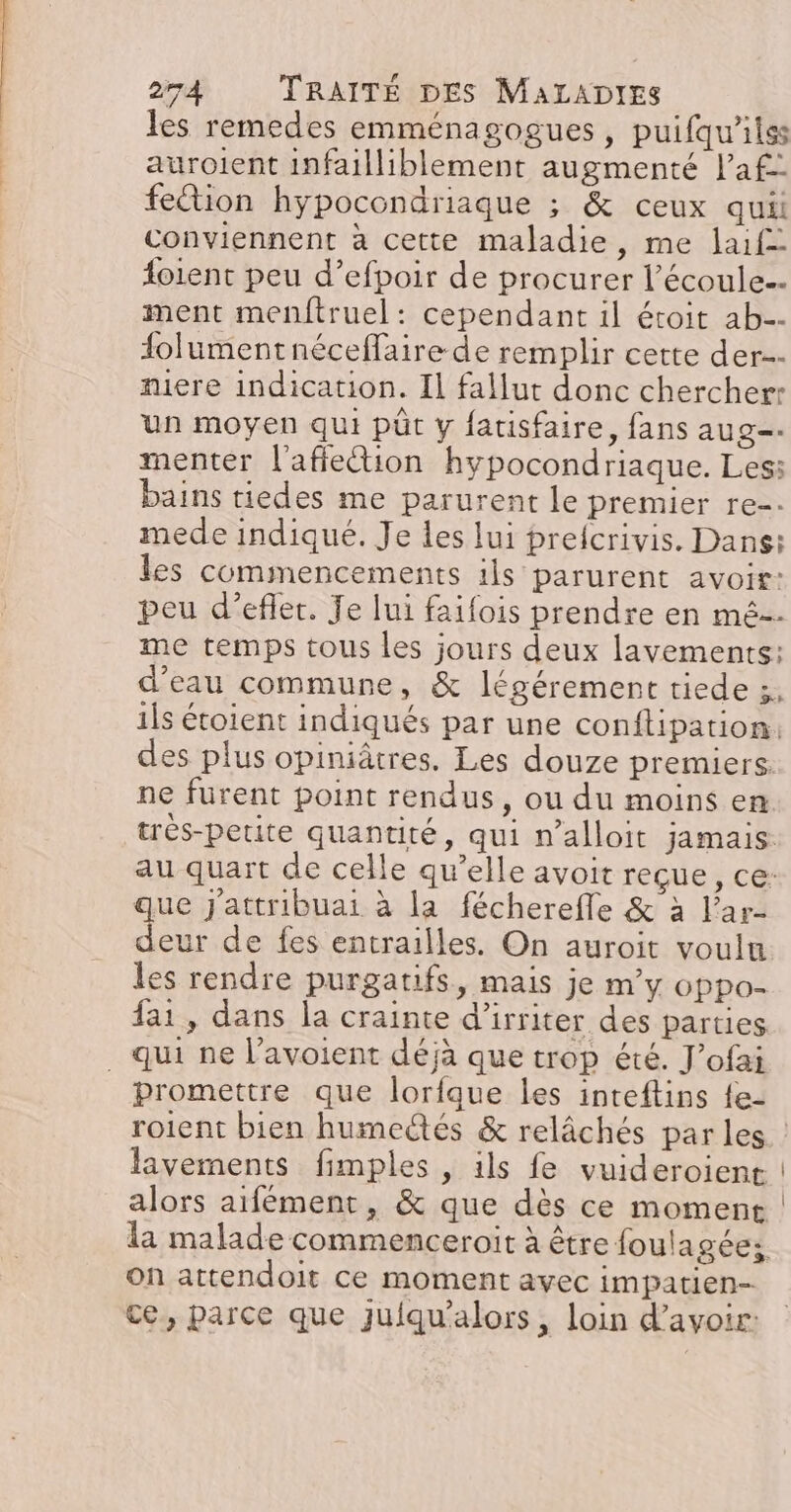 les remedes emménagogues, puifqu’ilss auroient infailliblement augmenté l’af- fection hypocondriaque ; &amp; ceux qui conviennent à cette maladie, me laif= oient peu d’efpoir de procurer l’écoule.- ment menftruel: cependant il étoit ab.- folumentnéceffaire de remplir cette der miere indication. Il fallut donc chercher: un moyen qui püt y fatisfaire, fans aug. menter l'affetion hypocondriaque. Les: bains tiedes me parurent le premier re-. mede indiqué. Je les lui preicrivis. Dans: les commencements ils parurent avoir: peu d’efler. Je lui faifois prendre en mé-- me temps tous les jours deux lavements: d’eau commune, &amp; légérement tiede :, ils étoient indiqués par une conftipation: des plus opiniâtres. Les douze premiers. ne fürent point rendus, ou du moins en trés-petite quantité, qui n’alloit jamais. au quart de celle qu’elle avoit reçue, ce: que j'attribuai à la fécherefle &amp; à l’ar- deur de fes entrailles. On auroit voulu les rendre purgatifs, mais je my oppo- fai, dans la crainte d’irriter des parties _ qui ne l’avoient déjà que trop été. J’ofai promettre que lorfque les inteftins {e- roient bien humectés &amp; relâchés par les lavements fimples , ils fe vuideroient alors aifément, &amp; que dès ce moment la malade commenceroit à être foulagées on attendoit ce moment avec impatien- ce, parce que juiqu’alors, loin d’avoir: