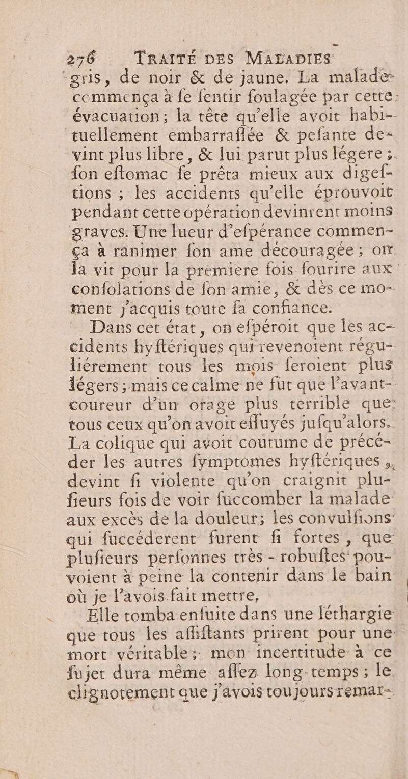 ‘gris, de noir &amp; de jaune. La malade commença à fe fentir foulagée par cette: évacuation; la tête qu’elle avoit habi-- tuellement embarraflée &amp; pefante de- vint plus libre, &amp; lui parut plus légere ;. fon eftomac fe prêta mieux aux digef- tions ; les accidents qu’elle éprouvoit pendant cette opération devinrent moins graves. Une lueur d’efpérance commen- ça à ranimer fon ame découragée ; om la vit pour la premiere fois fourire aux: confolations de fon amie, &amp; dès ce mo- ment J'acquis toute fa confance. Dans cet état, on efpéroit que les ac- cidents hyftériques qui revenoient régu- liérement tous les mois feroient plus légers ; mais ce calme ne fut que lavant-. coureur d’un orage plus terrible que: tous ceux qu'onavoitefluyés jufqu’alors. La colique qui avoit coutume de précé- der les autres fymptomes hyftériques ,. devint fi violente qu’on craignit plu- fieurs fois de voir fuccomber la malade aux excès de la douleur; les convulfions- qui fuccéderent furent fi fortes , que plufieurs perfonnes très - robuftes pou- voient à peine la contenir dans le bain où je l’avois fait mettre, Elle tomba enfuite dans une léthargie que tous les aflftants prirent pour une mort véritable; mon incertitude à ce fujet dura même affez long-temps; le. chignorement que j'avois toujours remat=