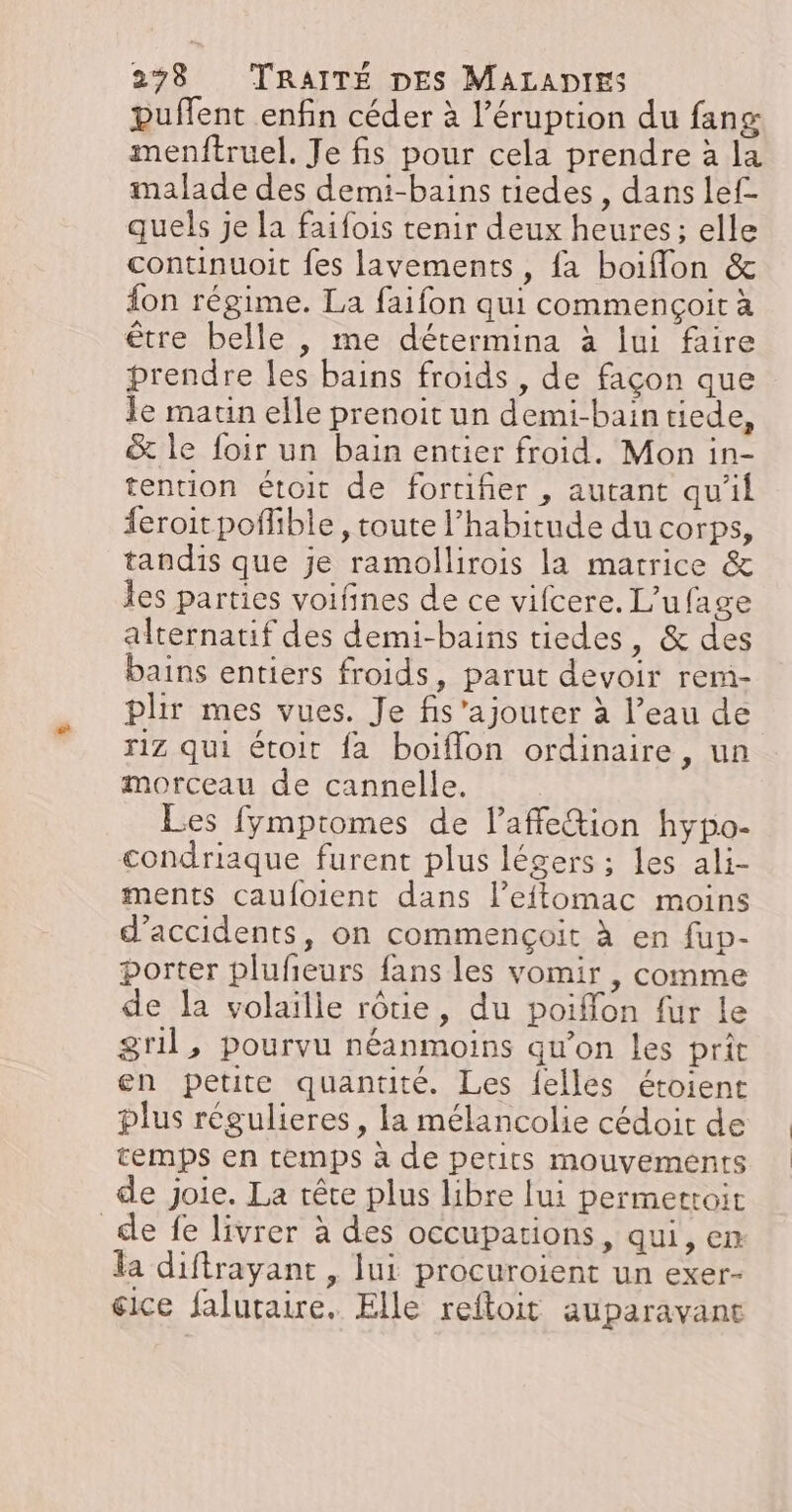 puffent enfin céder à l’éruption du fans menftruel. Je fis pour cela prendre à la malade des demi-bains tiedes, dans lef- quels je la faifois tenir deux heures ; elle continuoit fes lavements, fa boiflon &amp; on régime. La faifon qui commençoit à être belle , me détermina à lui faire prendre les bains froids , de façon que Je maun elle prenoit un demi-bain tiede, &amp; le foir un bain entier froid. Mon in- tention étoit de fortifier , autant qu'il feroitpofhble, toute l'habitude du corps, tandis que je ramollirois la matrice &amp; les parties voifines de ce vifcere. L’ufage alternatif des demi-bains tiedes, &amp; des bains entiers froids, parut devoir rem- plir mes vues. Je fis ajouter à l’eau de riz qui étoit fa boiflon ordinaire, un morceau de cannelle. Les fymptomes de l’affe&amp;tion hypo- condriaque furent plus légers ; les ali- ments caufoient dans l’effomac moins d'accidents, on commençoit à en fup- porter plufeurs fans les vomir , comme de la volaille rôtie, du poiffon fur le gril, pourvu néanmoins qu’on les prit en petite quantité. Les {elles étoient plus régulieres, la mélancolie cédoir de temps en temps à de petits mouvements de joie. La rête plus libre lui permettoit de fe livrer à des occupations, qui, en la diftrayant , lui procuroient un exer- éice falutaire. Elle reftoit auparavant