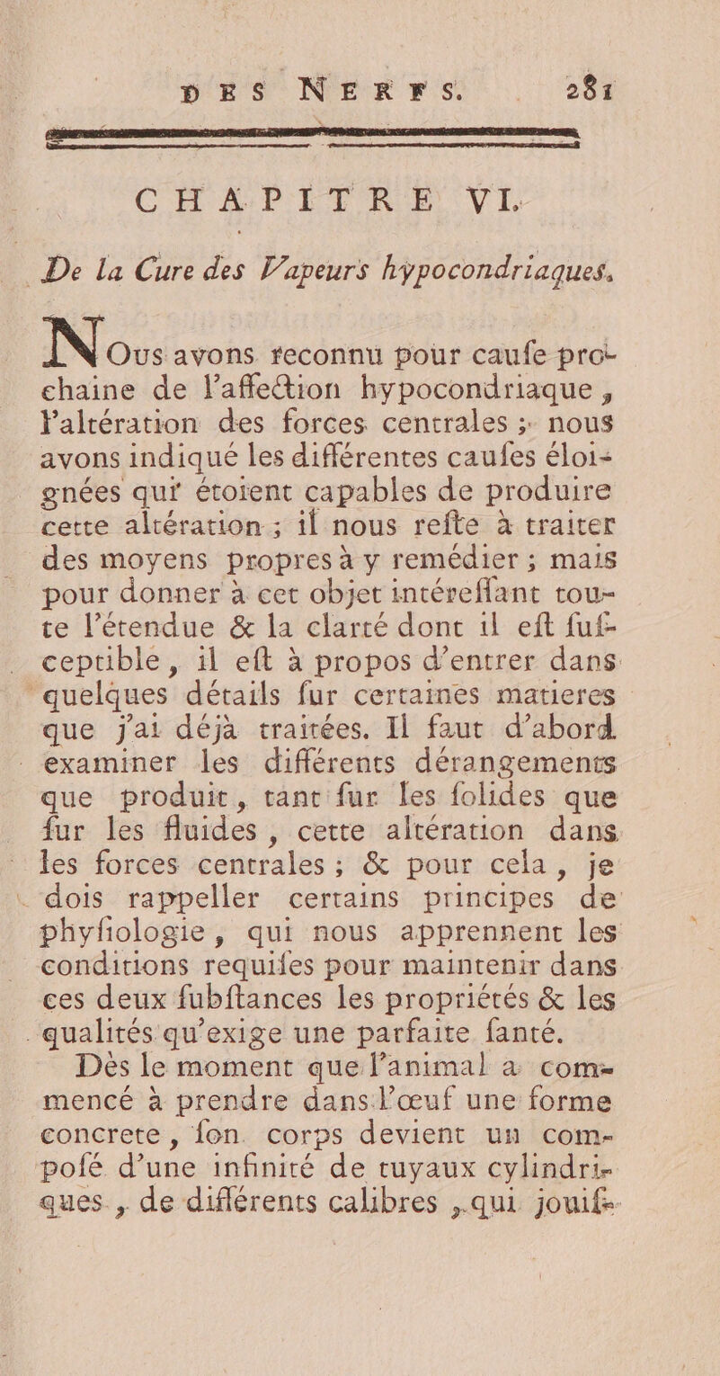 CHAPITRE VI à De La Cure des Vapeurs hypocondriaques, Nos avons feconnu pour caufe prot chaine de laffetion hypocondriaque , laltération des forces centrales ;: nous avons indiqué les différentes caufes éloi- gnées qu’ étoïent capables de produire cette altération ; il nous refte à traiter des moyens propres à y remédier ; mais pour donner à cet objet intéreffant tou- te l'étendue &amp; la clarté dont 1l eft fuf- _ ceptible, il eft à propos d’entrer dans. “quelques détails fur certaines matieres que J'ai déjà traitées. Il faut d’abord examiner les différents dérangements que produit, tant fur les folides que fur les fluides , cette altération dans les forces centrales ; &amp; pour cela, je . dois rappeller certains principes de phyfologie, qui nous apprennent les conditions requiles pour maintenir dans ces deux fubftances les propriétés &amp; les qualités qu’exige une parfaite fanté. Dès le moment que l'animal à come mencé à prendre dans l’œuf une forme concrete , fon. corps devient un com- pofé d’une infinité de tuyaux cylindri- ques. , de diflérents calibres ,.qui jouif-