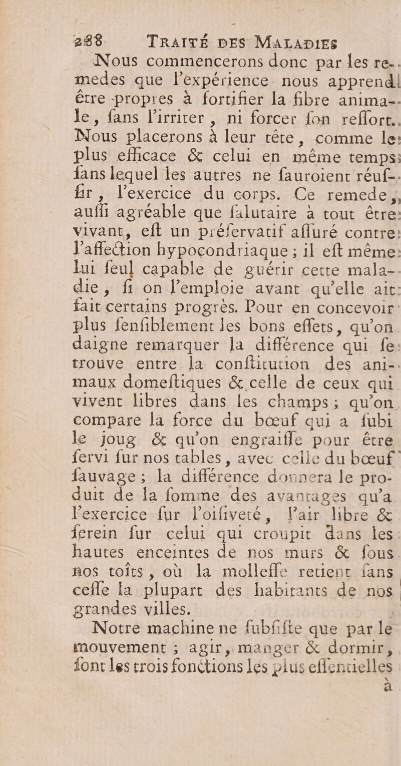 Nous commencerons donc par les re. medes que l'expérience nous apprend! être propres à fortifer la fibre anima. le, fans l’irrirer , ni forcer fon reffort.. Nous placerons à leur tête, comme le: plus efhicace &amp; celui en même temps: fans lequel les autres ne fauroient réuf-. fir, l’exercice du corps. Ce remede,, auf agréable que filutaire à tout être: vivant, eft un préfervatif afluré contre: V’afe@ion hypocondriaque ; il eft même: lui feul capable de guérir cette mala-. die, fi on l’emploie avant qu’elle ait: fait certains progrès. Pour en concevoir: plus fenfiblement les bons effets, qu’on. daigne remarquer Ja différence qui fe: trouve entre la conftitution des ani-. maux domeftiques &amp; celle de ceux qui vivent libres dans les champs; qu’on compare la force du bœuf qui a fubi le joug &amp; qu'on engraifle pour être fervi fur nos tables, avec celle du bœuf fauvage ; la différence donnera le pro- duit de la fomme des avantages qu’a l'exercice fur l’oifiveté, l'air libre &amp; ferein fur celui qui croupit dans Îles: hautes enceintes de nos murs &amp; fous nos toits, où la molleffe retient fans cefle la plupart des habitants de nos grandes villes. | Notre machine ne fubfifte que par le mouvement ; agir, manger &amp; dormir, font les trois fonctions Les plus ele acielles à