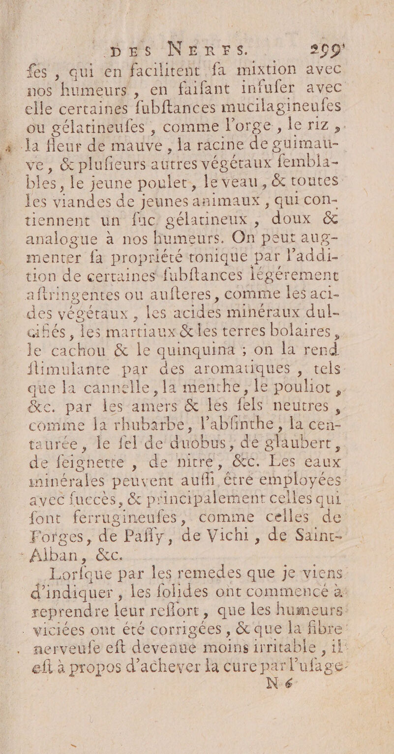 FD MSUNERES. 209 fes , qui en facilitent fa mixtion avec nos humeurs , en faifant infufer avec elle certaines fubftances mucilagineufes ou gélatineufes , comme l'orge, le riz, ; la fleur de mauve, la racine de güimau- ve, &amp; plufieurs autres végétaux fembla- bles, le jeune poulet, le veau, &amp; toures les viandes de jeunes animaux , qui con- tiennent un fuc gélatineux, doux &amp; analogue à nos humeurs. On peut aug- menter {a propriété tonique par l’addi- tion de certaines {ubftances légérement aftringentes ou aufteres, comme les aci- des végéraux , les acides minéraux dul- cifés, les martiaux &amp;les terres bolaires, le cachou &amp; le quinquina ; on la rend flimulanre par des aromatiques , tels: que la cannelle, la menthe, le poulior ,. c. par les amers &amp; les fels neutres, comime la rhubarbe, labfinthe, la cen- taurée , le fel de auobus, dé glaubert, de feignette , de nirre, &amp;C. Les eaux ininérales peuvent aufhi, être employées avec fuccès, &amp; p'incipalement celles qui font ferrugineufes, comme celles de Forges, de Pañy, de Vichi, de Sainr- - Alban, &amp;c. : Lorfque par les remedes que je viens d'indiquer , les folides ont commencé à: reprendre leur reflort, que les humeurs . viciées ont été corrigées , &amp; que la fibre nerveufe eft devenue moins irritable , il ef à propos d'achever la cure par Pufage | | Ne