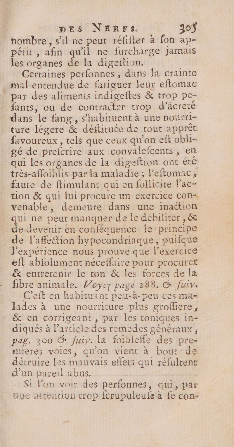 _hombre, s’il ne peut réfifter à fon ap- pétic, afin qu'il ne furcharge jamais les organes de la digeftion. Certaines perfonnes , dans la crainte mal-entendue de fatiguer leur eftomac par des aliments indigeftes &amp; trop pe- fants, ou de contraéter trop d’âcreté dans le fang, s’habituent à une nourri- ture légere &amp; déftituée de tout apprèt favoureux , tels que ceux qu’on eft obli- gé de prefcrire aux convalefcents , en qui les organes de la digeftion ont été très-affoiblis par la maladie ; l’eftomac, faute de ftimulant qui en follicite lac- tion &amp; qui lui procure un exercice con venable, demeure dans une inaétion qui ne peut manquer de le débiliter , &amp; de devenir en conféquence le principe _ de l’affetion hypocondriaque, puifque expérience nous prouve que lexercice eft abfolument néceflaire pour procuret &amp; entretenir le ton &amp; les forces de la fibre animale. Voyez page 288, CG fuiv. C’eft en habituanc peu-à-peu ces ma- lades à une nourrirure plus grofliere, &amp; en corrigeant , par les toniques in- diqués à Particle des remedes généraux, pag. 300 @ Juiv. la foibleffe des pre- mieres voies, qu'on vient à bout de détruire les mauvais effets qui réfultent d’un pareil abus. Si l’on voit des perfonnes, qui,-par une attention trop {crupuleuleà {e con-