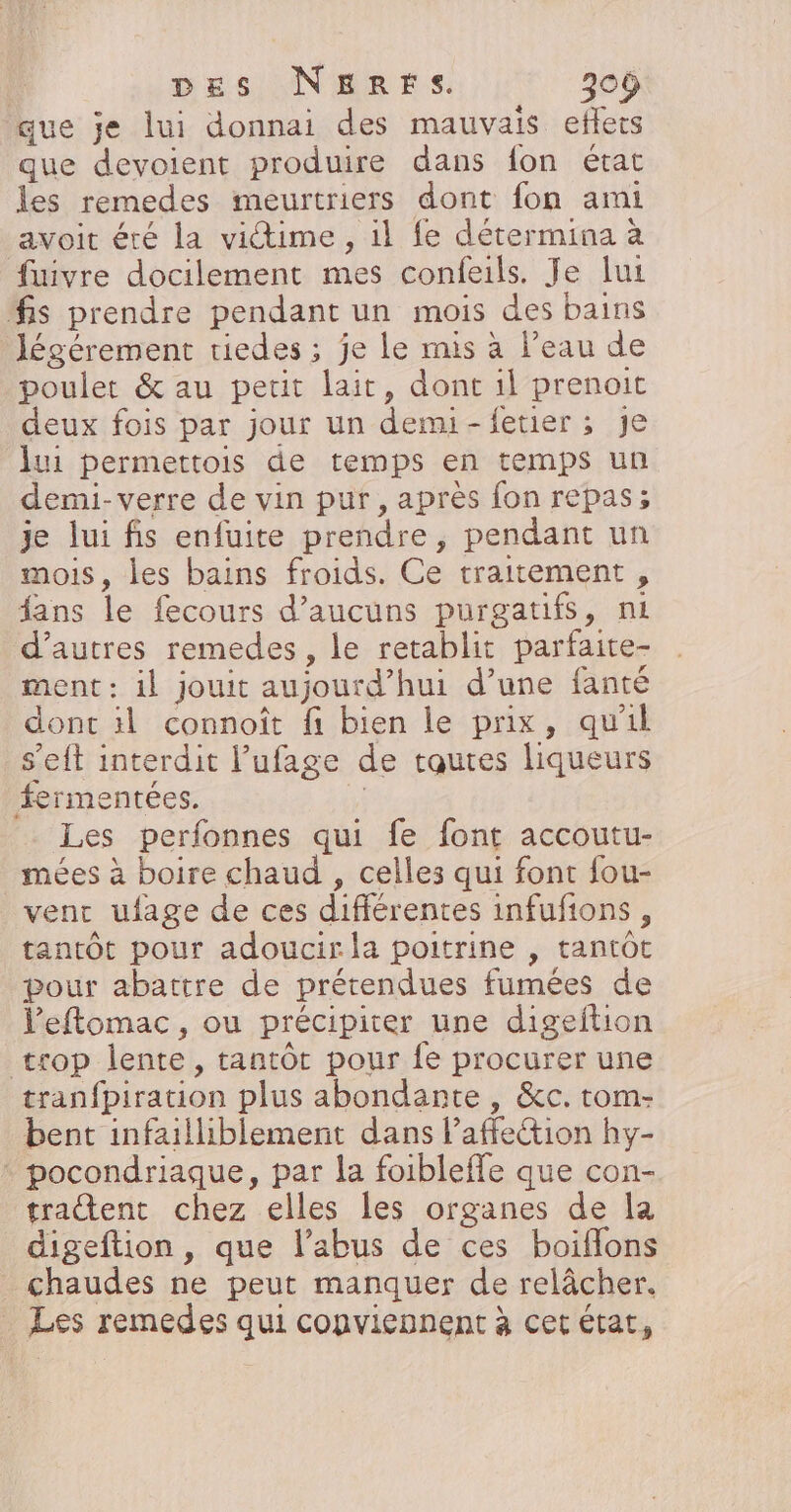 que je lui donnai des mauvais eflets que devoient produire dans fon état les remedes meurtriers dont fon ami avoit été la vitime, il fe détermina à fuivre docilement mes confeils. Je lui fis prendre pendant un mois des bains Jégérement tiedes ; je le mis à l’eau de poulet &amp; au petit lait, dont il prenoit deux fois par jour un demi-fetier ; je lui permettois de temps en temps un demi- verre de vin pur, après fon repas; je lui fis enfuite prendre, pendant un mois, les bains froids. Ce traitement , fans le fecours d’aucuüuns purgatifs, ni d’autres remedes , le retablit parfaite- ment : il jouit aujourd’hui d’une fanté dont äl connoïît fi bien le prix, qu'il s’eit interdit l’ufage de tautes liqueurs fermentées. F Les perfonnes qui fe font accoutu- mées à boire chaud , celles qui font fou- vent ufage de ces différentes infufions, tantôt pour adoucir la poitrine , tantôt pour abattre de prétendues fumées de leftomac, ou précipiter une digeftion trop lente, tantôt pour fe procurer une tranfpiration plus abondante , &amp;c. tom- bent infailliblement dans laffection hy- * pocondriaque, par la foibleffe que con- trattent chez elles les organes de la digeftion, que l’abus de ces boiflons chaudes ne peut manquer de relâcher. Les remedes qui conviennent à cet état,