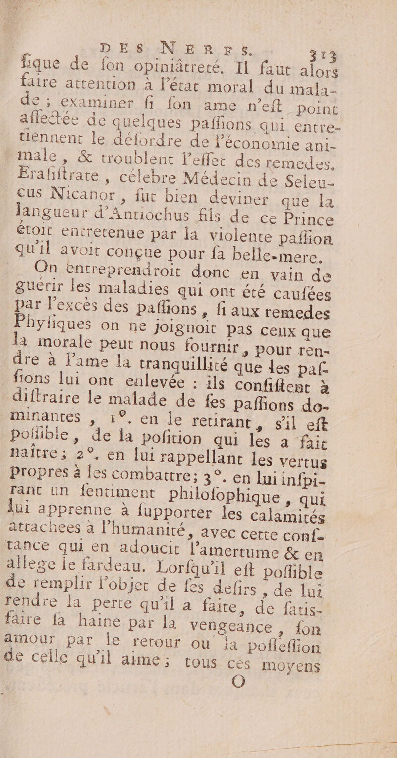 fique de fon opiniâtreté. Ii faut alors aire attention à l’état moral du mala- e ; examiner fi {on ame n’eft point affletée de quelques paflions qui entre- tiennent le défordre de l’économie ani- male , &amp; troublent l'effet des remedes, Éraliftrate , célebre Médecin de Seleu- cus Nicanor, fut bien deviner que Îa langueur d’Antiochus fils de ce Prince étoit entretenue par la violente paflion qu'il avoit conçue pour fa belle-mere. On entreprendroit donc en vain de guérir les maladies qui ont été caufées par l'excès des paflions , fi aux remedes Phytiques on ne Joignoit pas ceux que la imorale peut nous fournir, pour ren- dre à l'ame la tranquillité que des paf _fions lui ont enlevée : ils confiftent à diftraire le malade de fes pafñons do- mMinantes , 1°, en le retirant ,| sil eft polible, de la pofition qui les à faie naître ; 2°, en lui rappellant les vertus propres à les combattre; 3°. en lui inf{pi- rant un feutiment philofophique , qui lui apprenne à fupporter les calamités atcachees à l'humanité, avec certe conf- tance qui en adoucit l’amertume &amp; en allege le fardeau. Lorfu'il eft poflible de remplir Pobjer de fes defirs , de lui rendre la perte qu'il a faite, de fatis- faire {à haine par la vengeance , fon amour par le retour ou la pofleflion de celle qu'il aime; tous cés moyens | O