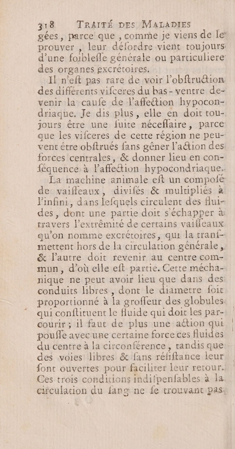 gées, parce que , comme je viens de le prouver , leur défordre vient toujours: d’une foiblefle générale ou particuliere des organes gxcrétoires. Il n’eft pas rare de voir l’obftruction des différents vifceres du bas- ventre de- venir la caufe de l’affetion hypocon- driaque. Je dis plus, elle en doit tou- jours être une fuite néceflaire, parce que les vifceres de cette région ne peu- vent être obftrués fans gêner l’aétion des: forces centrales, &amp; donner lieu en con- {équence. à l’affe&amp;ion hypocondriaque. La machine animale eft un compofé de vaifleaux, divifés &amp; mulripliés à Pinfini, dans lefquels circulent des flui- des, dont une partie doit s'échapper à travers l’extrêmité de certains vaiffleaux qu’on nomme excrétoires, qui la trani- mettent hors de la circulation générale, &amp; l’autre doit revenir au centre com- mun, d’où elle eft partie. Cette mécha- nique ne peut avoir lieu que dans des conduits libres , dont le diametre {foit proportionné à la groffeur des globules: qui conftituent Le fluide qui doir Les par- courir ; 1l faut de plus une action qui pouffe avec une certaine force ces fluides du centre à la circonférence, randis que des voies libres &amp; fans réliftance leur font ouvertes pour faciliter leur retour. Ces trois conditions indifpenfables à la. chculation du fans: ne {e trouvant pas:
